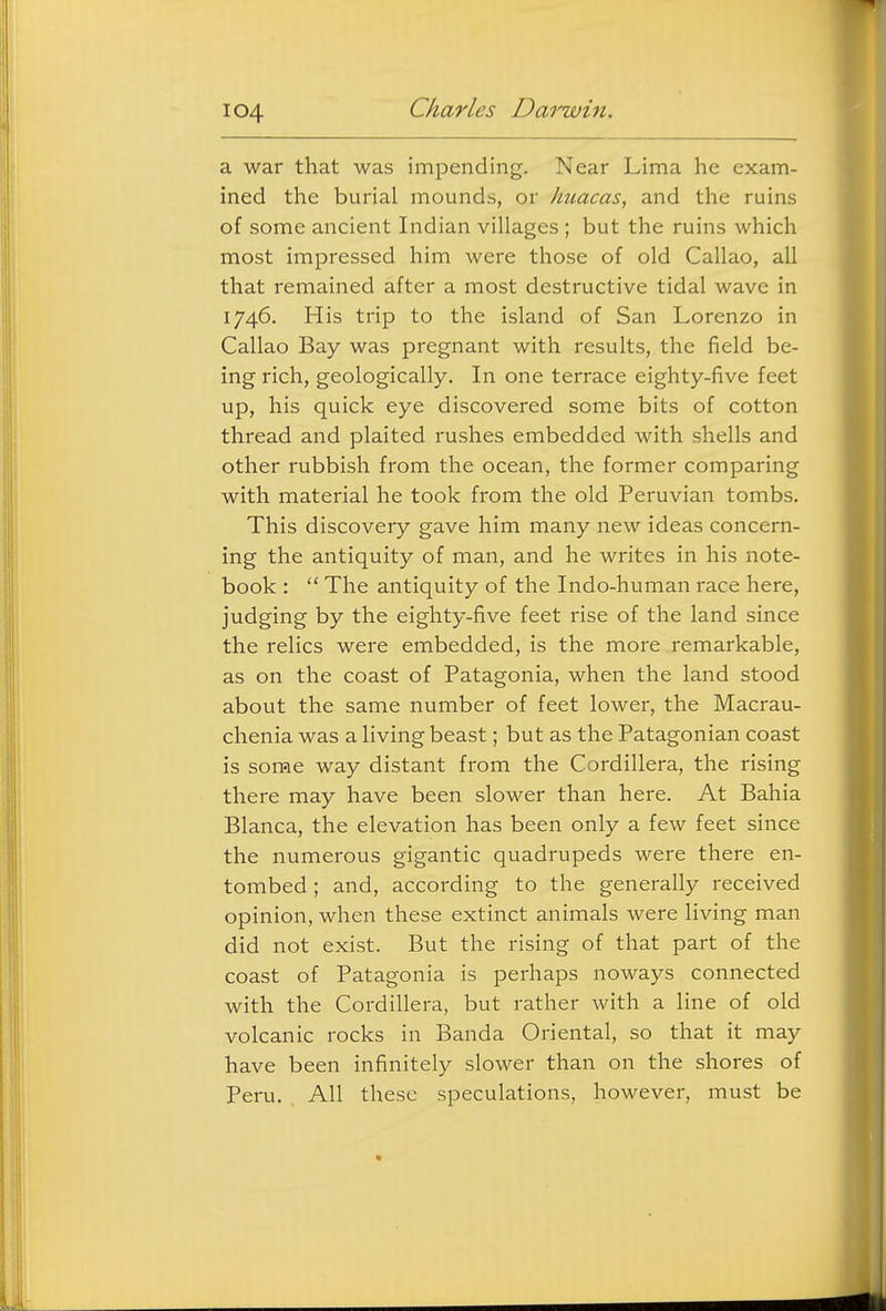 a war that was impending. Near Lima he exam- ined the burial mounds, or huacas, and the ruins of some ancient Indian villages ; but the ruins which most impressed him were those of old Callao, all that remained after a most destructive tidal wave in 1746. His trip to the island of San Lorenzo in Callao Bay was pregnant with results, the field be- ing rich, geologically. In one terrace eighty-five feet up, his quick eye discovered some bits of cotton thread and plaited rushes embedded with shells and other rubbish from the ocean, the former comparing with material he took from the old Peruvian tombs. This discovery gave him many new ideas concern- ing the antiquity of man, and he writes in his note- book :  The antiquity of the Indo-human race here, judging by the eighty-five feet rise of the land since the relics were embedded, is the more remarkable, as on the coast of Patagonia, when the land stood about the same number of feet lower, the Macrau- clienia was a living beast; but as the Patagonian coast is some way distant from the Cordillera, the rising there may have been slower than here. At Bahia Blanca, the elevation has been only a few feet since the numerous gigantic quadrupeds were there en- tombed ; and, according to the generally received opinion, when these extinct animals were living man did not exist. But the rising of that part of the coast of Patagonia is perhaps noways connected with the Cordillera, but rather with a line of old volcanic rocks in Banda Oriental, so that it may have been infinitely slower than on the shores of Peru. All these speculations, however, must be