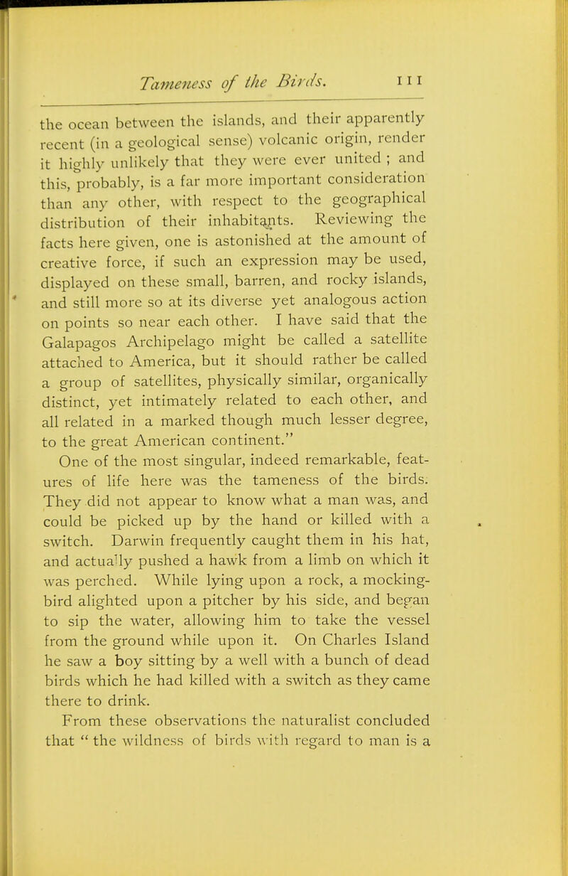 Tame7U'ss of the Birds. the ocean between the islands, and their apparently recent (in a geological sense) volcanic origin, render it highly unlikely that they were ever united ; and this, probably, is a far more important consideration than any other, with respect to the geographical distribution of their inhabitants. Reviewing the facts here given, one is astonished at the amount of creative force, if such an expression may be used, displayed on these small, barren, and rocky islands, and still more so at its diverse yet analogous action on points so near each other. I have said that the Galapagos Archipelago might be called a satellite attached to America, but it should rather be called a group of satellites, physically similar, organically distinct, yet intimately related to each other, and all related in a marked though much lesser degree, to the great American continent. One of the most singular, indeed remarkable, feat- ures of life here was the tameness of the birds. They did not appear to know what a man was, and could be picked up by the hand or killed with a switch. Darwin frequently caught them in his hat, and actuaUy pushed a hawk from a limb on which it was perched. While lying upon a rock, a mocking- bird alighted upon a pitcher by his side, and began to sip the water, allowing him to take the vessel from the ground while upon it. On Charles Island he saw a boy sitting by a well with a bunch of dead birds which he had killed with a switch as they came there to drink. From these observations the naturalist concluded that  the wildness of birds with regard to man is a