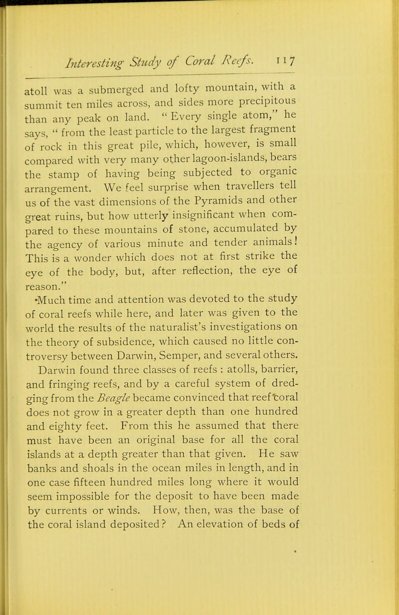 atoll was a submerged and lofty mountain, with a summit ten miles across, and sides more precipitous than any peak on land.  Every single atom, he says,  from the least particle to the largest fragment of rock in this great pile, which, however, is small compared with very many other lagoon-islands, bears the stamp of having being subjected to organic arrangement. We feel surprise when travellers tell us of the vast dimensions of the Pyramids and other great ruins, but how utterly insignificant when com- pared to these mountains of stone, accumulated by the agency of various minute and tender animals! This is a wonder which does not at first strike the eye of the body, but, after reflection, the eye of reason. •Much time and attention was devoted to the study of coral reefs while here, and later was given to the world the results of the naturalist's investigations on the theory of subsidence, which caused no little con- troversy between Darwin, Semper, and several others. Darwin found three classes of reefs : atolls, barrier, and fringing reefs, and by a careful system of dred- ging from the Beagle became convinced that reef'coral does not grow in a greater depth than one hundred and eighty feet. From this he assumed that there must have been an original base for all the coral islands at a depth greater than that given. He saw banks and shoals in the ocean miles in length, and in one case fifteen hundred miles long where it would seem impossible for the deposit to have been made by currents or winds. How, then, was the base of the coral island deposited ? An elevation of beds of