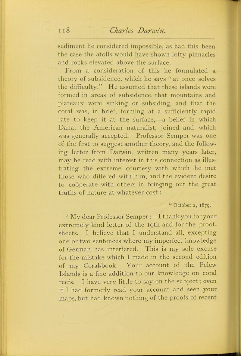 sediment he considered impossible, as had this been the case the atolls would have shown lofty pinnacles and rocks elevated above the surface. From a consideration of this he formulated a theory of subsidence, which he says  at once solves the difficulty. He assumed that these islands were formed in areas of subsidence, that mountains and plateaux were sinking or subsiding, and that the coral was, in brief, forming at a sufficiently rapid rate to keep it at the surface,—a belief in which Dana, the American naturalist, joined and which was generally accepted. Professor Semper was one o*f the first to suggest another theory, and the follow- ing letter from Darwin, written many years later, may be read with interest in this connection as illus- trating the extreme courtesy with which he met those who differed with him, and the evident desire to cooperate with others in bringing out the great truths of nature at whatever cost:  October 2, 1879.  My dear Professor Semper:—I thank you for your extremely kind letter of the 19th and for the proof- sheets. I believe that I understand all, excepting one or two sentences where my imperfect knowledge of German has interfered. This is my sole excuse for the mistake which I made in the second edition of my Coral-book. Your account of the Pelew Islands is a fine addition to our knowledge on coral reefs. I have very little to say on the subject; even if I had formerly read your account and seen your maps, but had known nothing of the proofs of recent