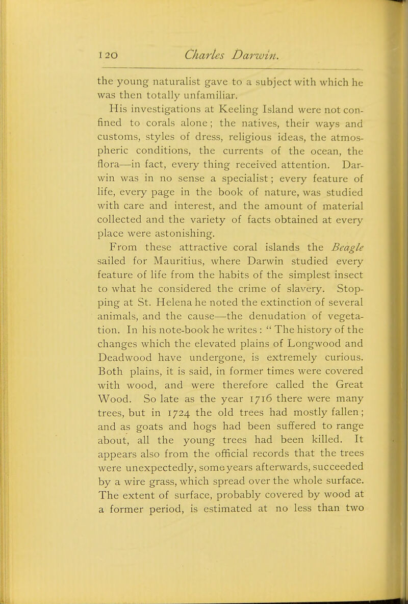 the young naturalist gave to a subject with which he was then totally unfamiliar. His investigations at Keeling Island were not con- fined to corals alone; the natives, their ways and customs, styles of dress, religious ideas, the atmos- pheric conditions, the currents of the ocean, the flora—in fact, every thing received attention. Dar- win was in no sense a specialist; every feature of life, every page in the book of nature, was studied with care and interest, and the amount of material collected and the variety of facts obtained at every place were astonishing. From these attractive coral islands the Beagle sailed for Mauritius, where Darwin studied every feature of life from the habits of the simplest insect to what he considered the crime of slavery. Stop- ping at St. Helena he noted the extinction of several animals, and the cause—the denudation of vegeta- tion. In his note-book he writes :  The history of the changes which the elevated plains of Longwood and Deadwood have undergone, is extremely curious. Both plains, it is said, in former times were covered with wood, and were therefore called the Great Wood. So late as the year 1716 there were many trees, but in 1724 the old trees had mostly fallen; and as goats and hogs had been suffered to range about, all the young trees had been killed. It appears also from the official records that the trees were unexpectedly, some years afterwards, succeeded by a wire grass, which spread over the whole surface. The extent of surface, probably covered by wood at a former period, is estimated at no less than two
