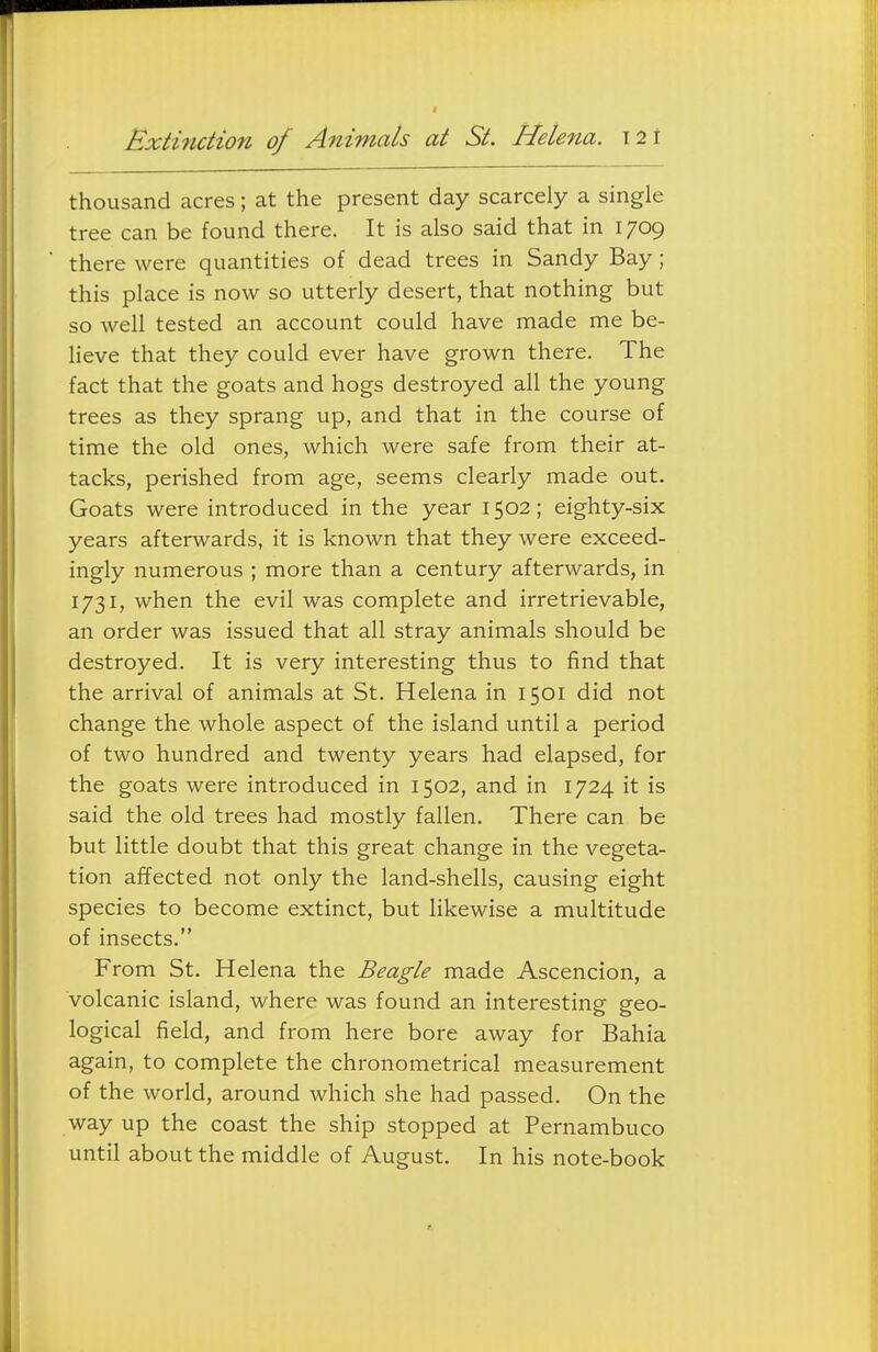 Extinction of Animals at St. Helena. \2\ thousand acres; at the present day scarcely a single tree can be found there. It is also said that in 1709 there were quantities of dead trees in Sandy Bay; this place is now so utterly desert, that nothing but so well tested an account could have made me be- lieve that they could ever have grown there. The fact that the goats and hogs destroyed all the young trees as they sprang up, and that in the course of time the old ones, which were safe from their at- tacks, perished from age, seems clearly made out. Goats were introduced in the year 1502; eighty-six years afterwards, it is known that they were exceed- ingly numerous ; more than a century afterwards, in 1731, when the evil was complete and irretrievable, an order was issued that all stray animals should be destroyed. It is very interesting thus to find that the arrival of animals at St. Helena in 1501 did not change the whole aspect of the island until a period of two hundred and twenty years had elapsed, for the goats were introduced in 1502, and in 1724 it is said the old trees had mostly fallen. There can be but little doubt that this great change in the vegeta- tion affected not only the land-shells, causing eight species to become extinct, but likewise a multitude of insects. From St. Helena the Beagle made Ascencion, a volcanic island, where was found an interesting geo- logical field, and from here bore away for Bahia again, to complete the chronometrical measurement of the world, around which she had passed. On the way up the coast the ship stopped at Pernambuco until about the middle of August. In his note-book