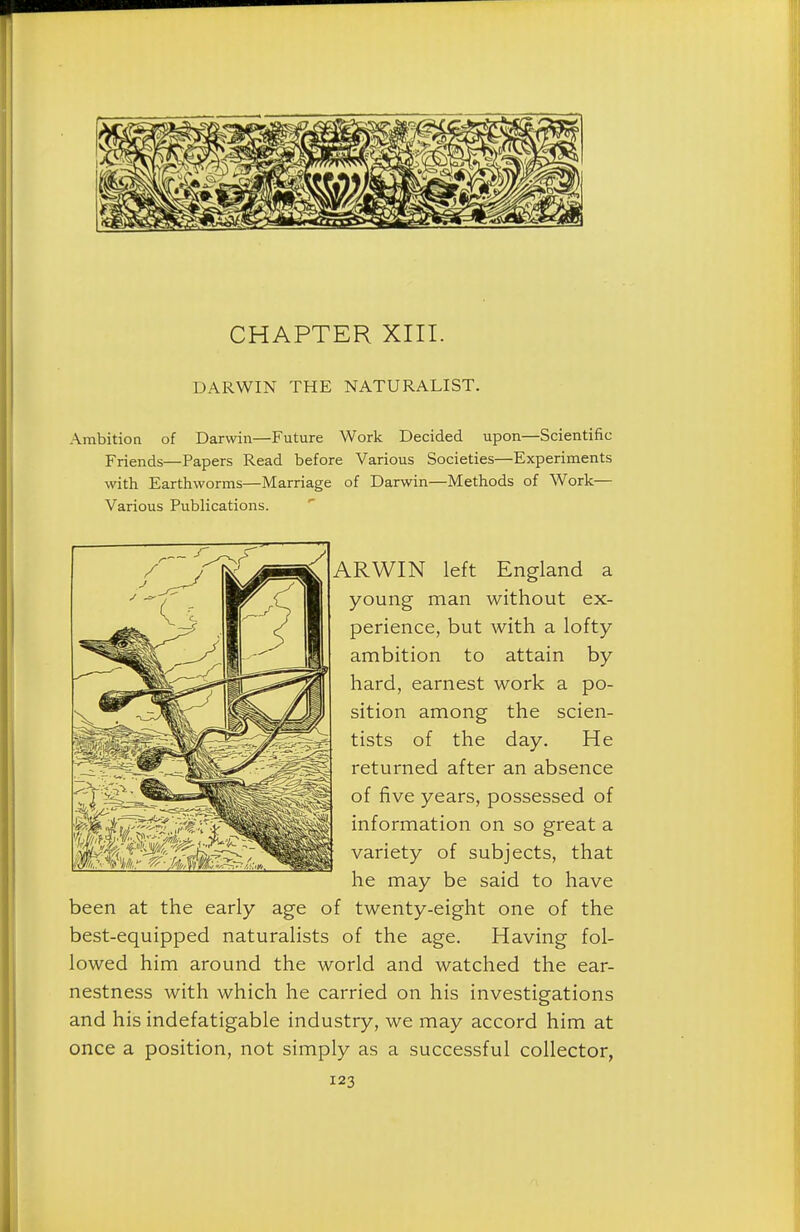 CHAPTER XIII. DARWIN THE NATURALIST. Ambition of Darwin—Future Work Decided upon—Scientific- Friends—Papers Read before Various Societies—Experiments with Earthworms—Marriage of Darwin—Methods of Work— Various Publications. ARWIN left England a young man without ex- perience, but with a lofty ambition to attain by hard, earnest work a po- sition among the scien- tists of the day. He returned after an absence of five years, possessed of information on so great a variety of subjects, that he may be said to have been at the early age of twenty-eight one of the best-equipped naturalists of the age. Having fol- lowed him around the world and watched the ear- nestness with which he carried on his investigations and his indefatigable industry, we may accord him at once a position, not simply as a successful collector,