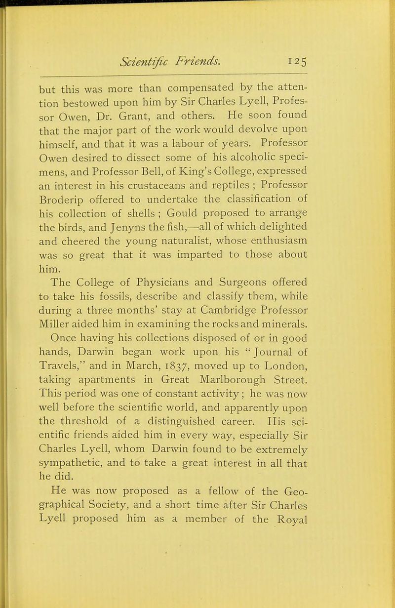Scientific Friends. but this was more than compensated by the atten- tion bestowed upon him by Sir Charles Lyell, Profes- sor Owen, Dr. Grant, and others. He soon found that the major part of the work would devolve upon himself, and that it was a labour of years. Professor Owen desired to dissect some of his alcoholic speci- mens, and Professor Bell, of King's College, expressed an interest in his crustaceans and reptiles ; Professor Broderip offered to undertake the classification of his collection of shells ; Gould proposed to arrange the birds, and Jenyns the fish,—aU of which delighted and cheered the young naturalist, whose enthusiasm was so great that it was imparted to those about him. The College of Physicians and Surgeons offered to take his fossils, describe and classify them, while during a three months' stay at Cambridge Professor Miller aided him in examining the rocks and minerals. Once having his collections disposed of or in good hands, Darwin began work upon his  Journal of Travels, and in March, 1837, moved up to London, taking apartments in Great Marlborough Street. This period was one of constant activity; he was now well before the scientific world, and apparently upon the threshold of a distinguished career. His sci- entific friends aided him in every way, especially Sir Charles Lyell, whom Darwin found to be extremely sympathetic, and to take a great interest in all that he did. He was now proposed as a fellow of the Geo- graphical Society, and a short time after Sir Charles Lyell proposed him as a member of the Royal