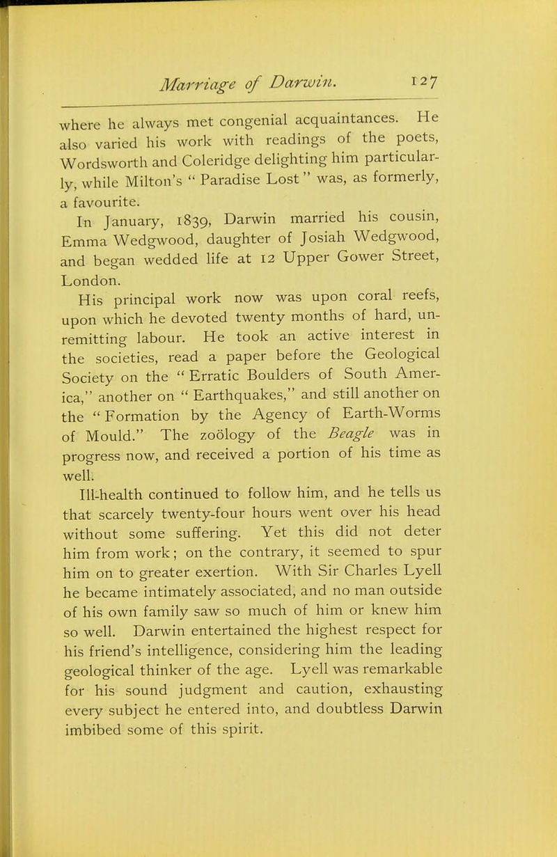 Marriage of Darwin. where he always met congenial acquaintances. He also varied his work with readings of the poets, Wordsworth and Coleridge delighting him particular- ly, while Milton's  Paradise Lost was, as formerly, a favourite. In January, 1839, Darwin married his cousin, Emma Wedgwood, daughter of Josiah Wedgwood, and began wedded life at 12 Upper Gower Street, London. His principal work now was upon coral reefs, upon which he devoted twenty months of hard, un- remitting labour. He took an active interest in the societies, read a paper before the Geological Society on the  Erratic Boulders of South Amer- ica, another on  Earthquakes, and still another on the Formation by the Agency of Earth-Worms of Mould. The zoology of the Beagle was in progress now, and received a portion of his time as well. Ill-health continued to follow him, and he tells us that scarcely twenty-four hours went over his head without some suffering. Yet this did not deter him from work; on the contrary, it seemed to spur him on to greater exertion. With Sir Charles Lyell he became intimately associated, and no man outside of his own family saw so much of him or knew him so well. Darwin entertained the highest respect for his friend's intelligence, considering him the leading geological thinker of the age. Lyell was remarkable for his sound judgment and caution, exhausting every subject he entered into, and doubtless Darwin imbibed some of this spirit.