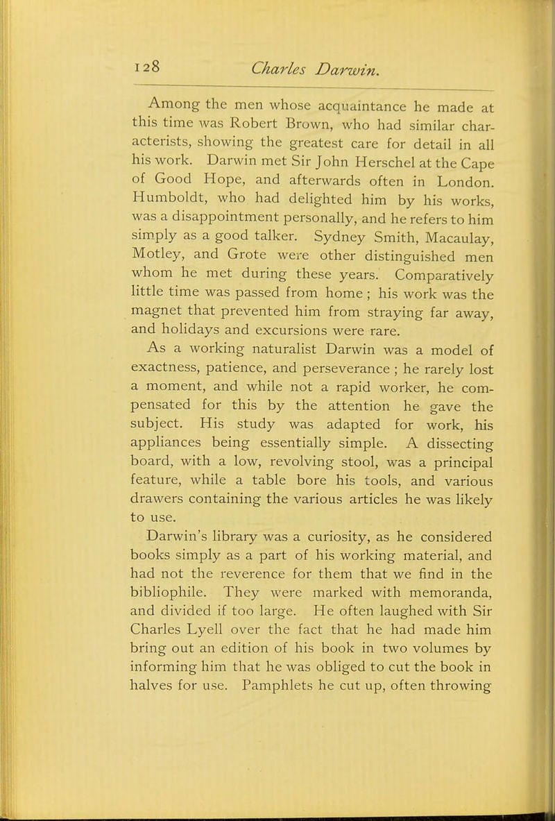 Among the men whose acquaintance he made at this time was Robert Brown, who had similar char- acterists, showing the greatest care for detail in all his work. Darwin met Sir John Herschel at the Cape of Good Hope, and afterwards often in London. Humboldt, who had delighted him by his works, was a disappointment personally, and he refers to him sim_ply as a good talker. Sydney Smith, Macaulay, Motley, and Grote were other distinguished men whom he met during these years. Comparatively little time was passed from home ; his work was the magnet that prevented him from straying far away, and holidays and excursions were rare. As a working naturalist Darwin was a model of exactness, patience, and perseverance ; he rarely lost a moment, and while not a rapid worker, he com- pensated for this by the attention he gave the subject. His study was adapted for work, his appliances being essentially simple. A dissecting board, with a low, revolving stool, was a principal feature, while a table bore his tools, and various drawers containing the various articles he was likely to use. Darwin's library was a curiosity, as he considered books simply as a part of his working material, and had not the reverence for them that we find in the bibliophile. They were marked with memoranda, and divided if too large. He often laughed with Sir Charles Lyell over the fact that he had made him bring out an edition of his book in two volumes by informing him that he was obliged to cut the book in halves for use. Pamphlets he cut up, often throwing