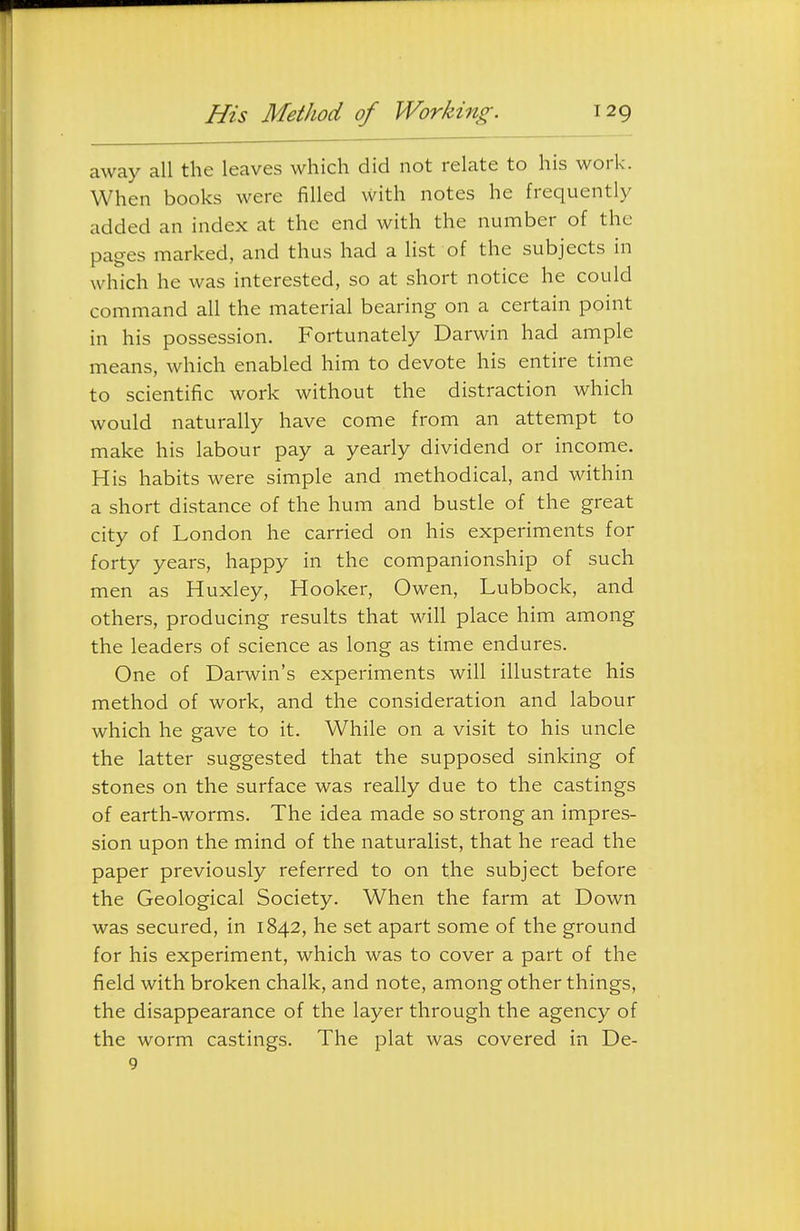 away all the leaves which did not relate to his work. When books were filled with notes he frequently added an index at the end with the number of the pages marked, and thus had a list of the subjects in which he was interested, so at short notice he could command all the material bearing on a certain point in his possession. Fortunately Darwin had ample means, which enabled him to devote his entire time to scientific work without the distraction which would naturally have come from an attempt to make his labour pay a yearly dividend or income. His habits were simple and methodical, and within a short distance of the hum and bustle of the great city of London he carried on his experiments for forty years, happy in the companionship of such men as Huxley, Hooker, Owen, Lubbock, and others, producing results that will place him among the leaders of science as long as time endures. One of Darwin's experiments will illustrate his method of work, and the consideration and labour which he gave to it. While on a visit to his uncle the latter suggested that the supposed sinking of stones on the surface was really due to the castings of earth-worms. The idea made so strong an impres- sion upon the mind of the naturalist, that he read the paper previously referred to on the subject before the Geological Society. When the farm at Down was secured, in 1842, he set apart some of the ground for his experiment, which was to cover a part of the field with broken chalk, and note, among other things, the disappearance of the layer through the agency of the worm castings. The plat was covered in De- 9