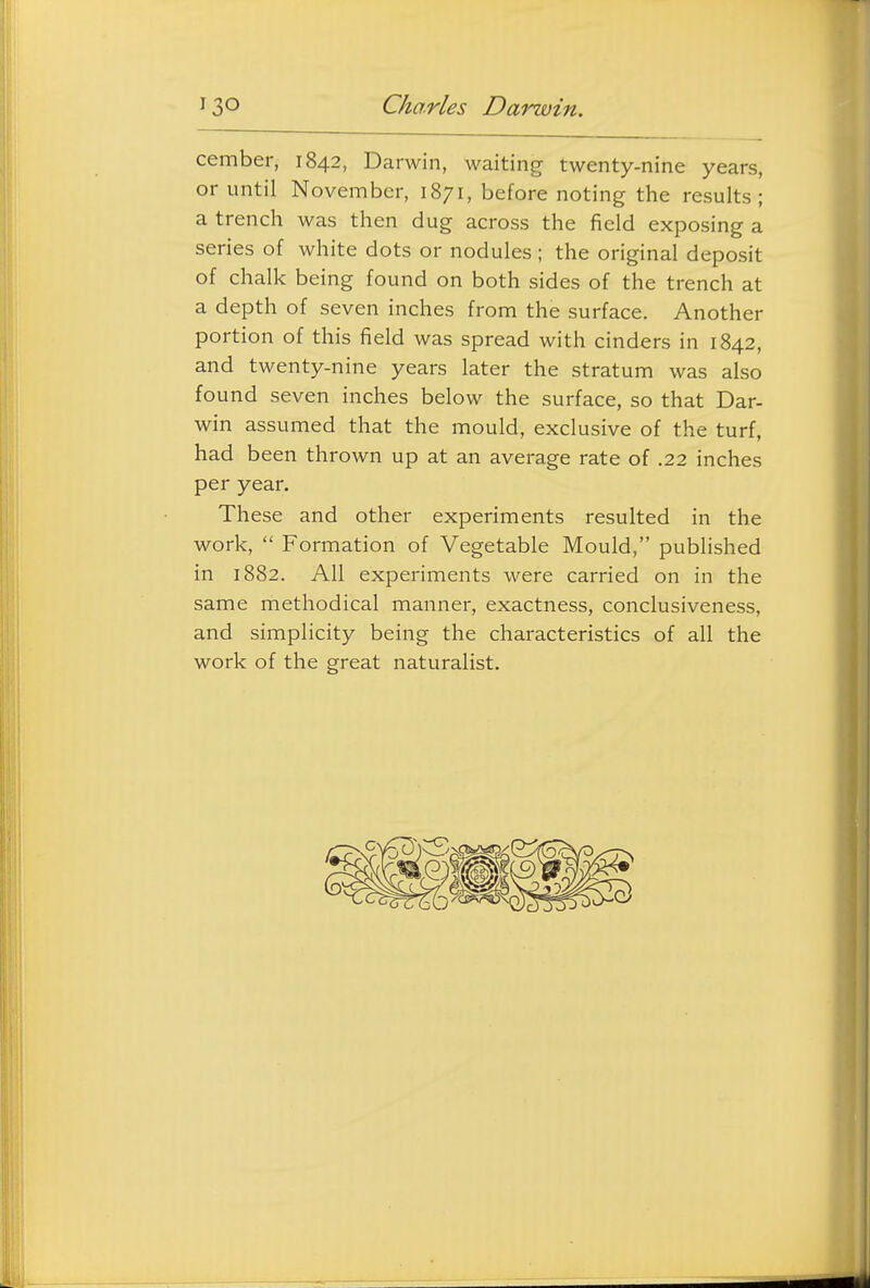 cember, 1842, Darwin, waiting twenty-nine years, or until November, 1871, before noting the results; a trench was then dug across the field exposing a series of white dots or nodules ; the original deposit of chalk being found on both sides of the trench at a depth of seven inches from the surface. Another portion of this field was spread with cinders in 1842, and twenty-nine years later the stratum was also found seven inches below the surface, so that Dar- win assumed that the mould, exclusive of the turf, had b een thrown up at an average rate of .22 inches per year. These and other experiments resulted in the work,  Formation of Vegetable Mould, published in 1882. All experiments were carried on in the same methodical manner, exactness, conclusiveness, and simplicity being the characteristics of all the work of the great naturalist.