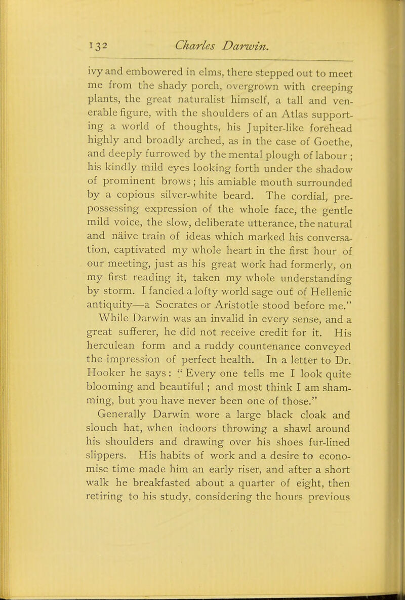 ivy and embowered in elms, there stepped out to meet me from the shady porch, overgrown with creeping plants, the great naturalist himself, a tall and ven- erable figure, with the shoulders of an Atlas support- ing a world of thoughts, his Jupiter-like forehead highly and broadly arched, as in the case of Goethe, and deeply furrowed by the mental plough of labour ; his kindly mild eyes looking forth under the shadow of prominent brows; his amiable mouth surrounded by a copious silver-white beard. The cordial, pre- possessing expression of the whole face, the gentle mild voice, the slow, deliberate utterance, the natural and naive train of ideas which marked his conversa- tion, captivated my whole heart in the first hour of our meeting, just as his great work had formerly, on my first reading it, taken my whole understanding by storm. I fancied a lofty world sage out of Hellenic antiquity—a Socrates or Aristotle stood before me. While Darwin was an invalid in every sense, and a great sufferer, he did not receive credit for it. His herculean form and a ruddy countenance conveyed the impression of perfect health. In a letter to Dr. Hooker he says:  Every one tells me I look quite blooming and beautiful; and most think I am sham- ming, but you have never been one of those. Generally Darwin wore a large black cloak and slouch hat, when indoors throwing a shawl around his shoulders and drawing over his shoes fur-lined slippers. His habits of work and a desire to econo- mise time made him an early riser, and after a short walk he breakfasted about a quarter of eight, then retiring to his study, considering the hours previous