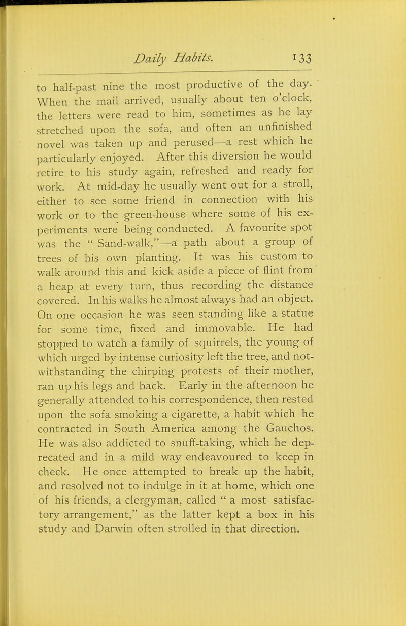 to half-past nine the most productive of the day. When the mail arrived, usually about ten o'clock, the letters were read to him, sometimes as he lay stretched upon the sofa, and often an unfinished novel was taken up and perused—a rest which he particularly enjoyed. After this diversion he would retire to his study again, refreshed and ready for work. At mid-day he usually went out for a stroll, either to see some friend in connection with his work or to the green-house where some of his ex- periments were being conducted. A favourite spot was the  Sand-walk,—a path about a group of trees of his own planting. It was his custom to walk around this and kick aside a piece of flint from a heap at every turn, thus recording the distance covered. In his walks he almost always had an object. On one occasion he was seen standing Hke a statue for some time, fixed and immovable. He had stopped to watch a family of squirrels, the young of which urged by intense curiosity left the tree, and not- withstanding the chirping protests of their mother, ran up his legs and back. Early in the afternoon he generally attended to his correspondence, then rested upon the sofa smoking a cigarette, a habit which he contracted in South America among the Gauchos. He was also addicted to snuff-taking, which he dep- recated and in a mild way endeavoured to keep in check. He once attempted to break up the habit, and resolved not to indulge in it at home, which one of his friends, a clergyman, called  a most satisfac- tory arrangement, as the latter kept a box in his study and Darwin often strolled in that direction.