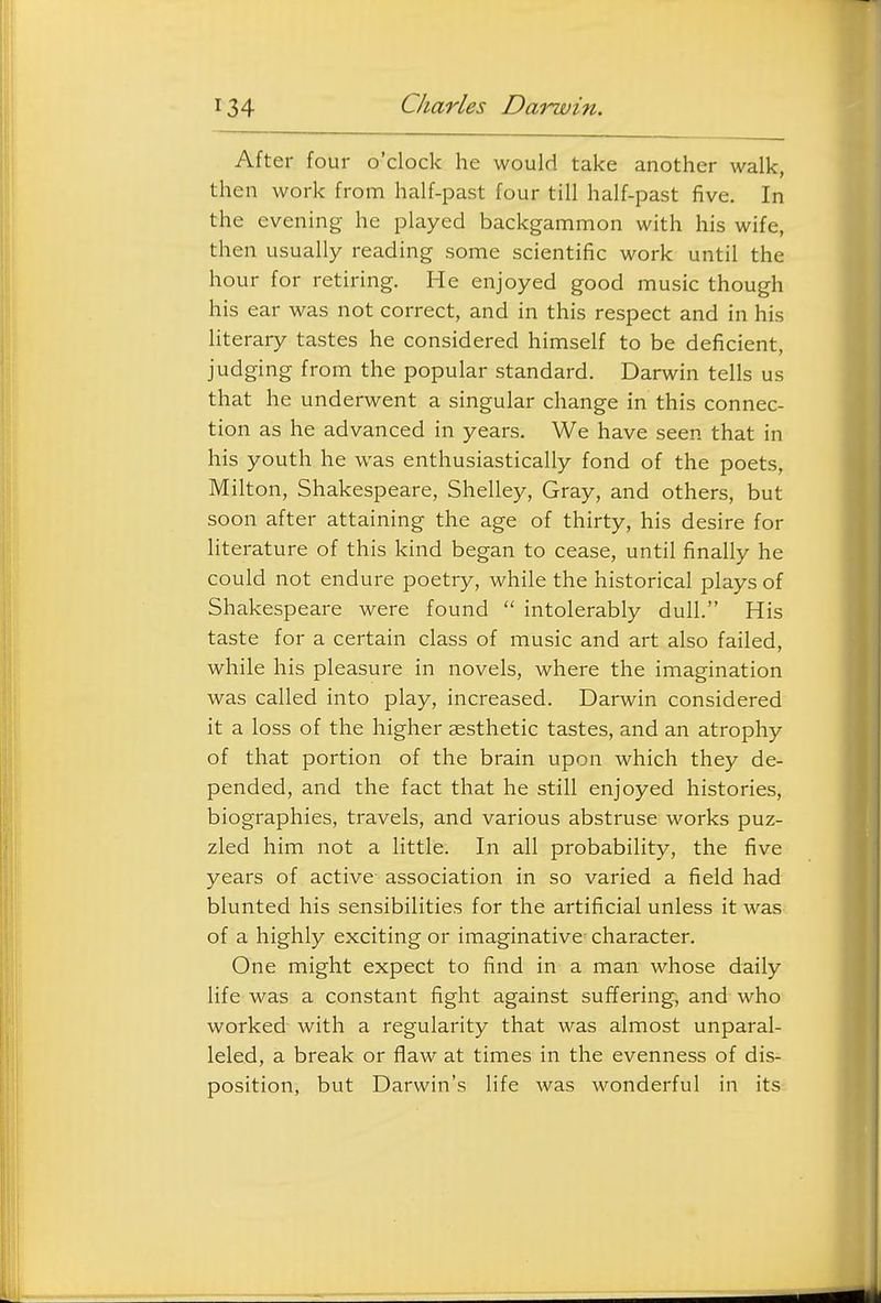 After four o'clock he would take another walk, then work from half-past four till half-past five. In the evening he played backgammon with his wife, then usually reading some scientific work until the hour for retiring. He enjoyed good music though his ear was not correct, and in this respect and in his literary tastes he considered himself to be deficient, judging from the popular standard. Darwin tells us that he underwent a singular change in this connec- tion as he advanced in years. We have seen that in his youth he was enthusiastically fond of the poets, Milton, Shakespeare, Shelley, Gray, and others, but soon after attaining the age of thirty, his desire for literature of this kind began to cease, until finally he could not endure poetry, while the historical plays of Shakespeare were found  intolerably dull. His taste for a certain class of music and art also failed, while his pleasure in novels, where the imagination was called into play, increased. Darwin considered it a loss of the higher aesthetic tastes, and an atrophy of that portion of the brain upon which they de- pended, and the fact that he still enjoyed histories, biographies, travels, and various abstruse works puz- zled him not a little. In all probability, the five years of active association in so varied a field had blunted his sensibilities for the artificial unless it was of a highly exciting or imaginative character. One might expect to find in a man whose daily life was a constant fight against suffering, and who worked with a regularity that was almost unparal- leled, a break or flaw at times in the evenness of dis- position, but Darwin's life was wonderful in its
