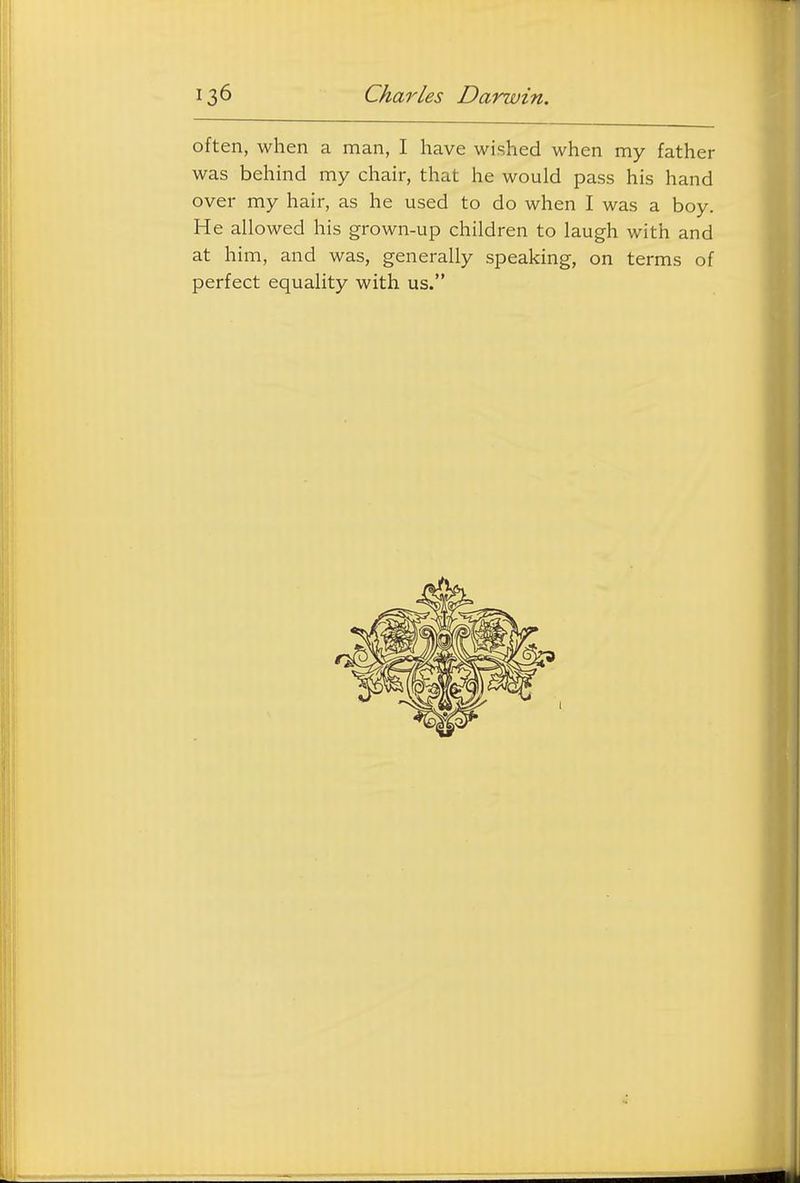 often, when a man, I have wished when my father was behind my chair, that he would pass his hand over my hair, as he used to do when I was a boy. He allowed his grown-up children to laugh with and at him, and was, generally speaking, on terms of perfect equality with us.