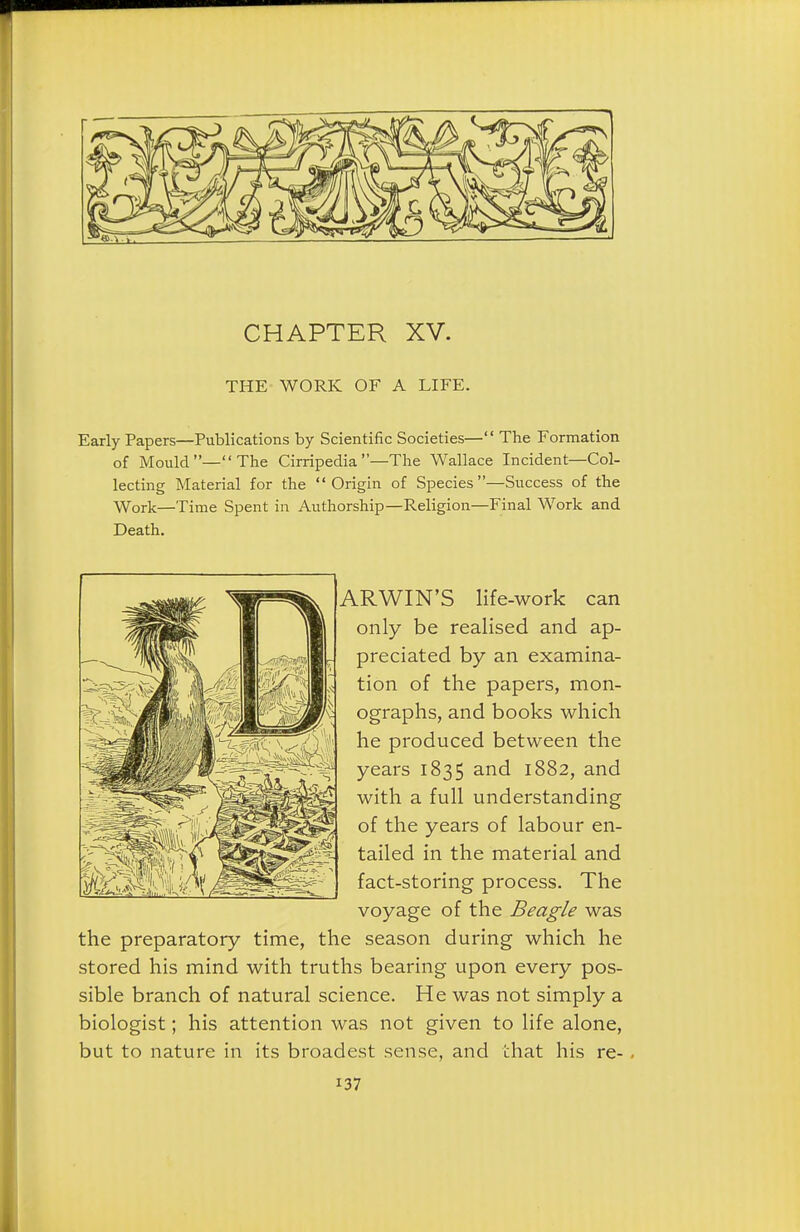 THE WORK OF A LIFE. Early Papers—Publications by Scientific Societies— The Formation of Mould—The Cirripedia—The Wallace Incident—Col- lecting Material for the Origin of Species—Success of the Work—Time Spent in Authorship—Religion—Final Work and Death, ARWIN'S life-work can only be realised and ap- preciated by an examina- tion of the papers, mon- ographs, and books which he produced between the years 1835 and 1882, and with a full understanding of the years of labour en- tailed in the material and fact-storing process. The voyage of the Beagle was the preparatory time, the season during which he stored his mind with truths bearing upon every pos- sible branch of natural science. He was not simply a biologist; his attention was not given to life alone, but to nature in its broadest sense, and that his re-