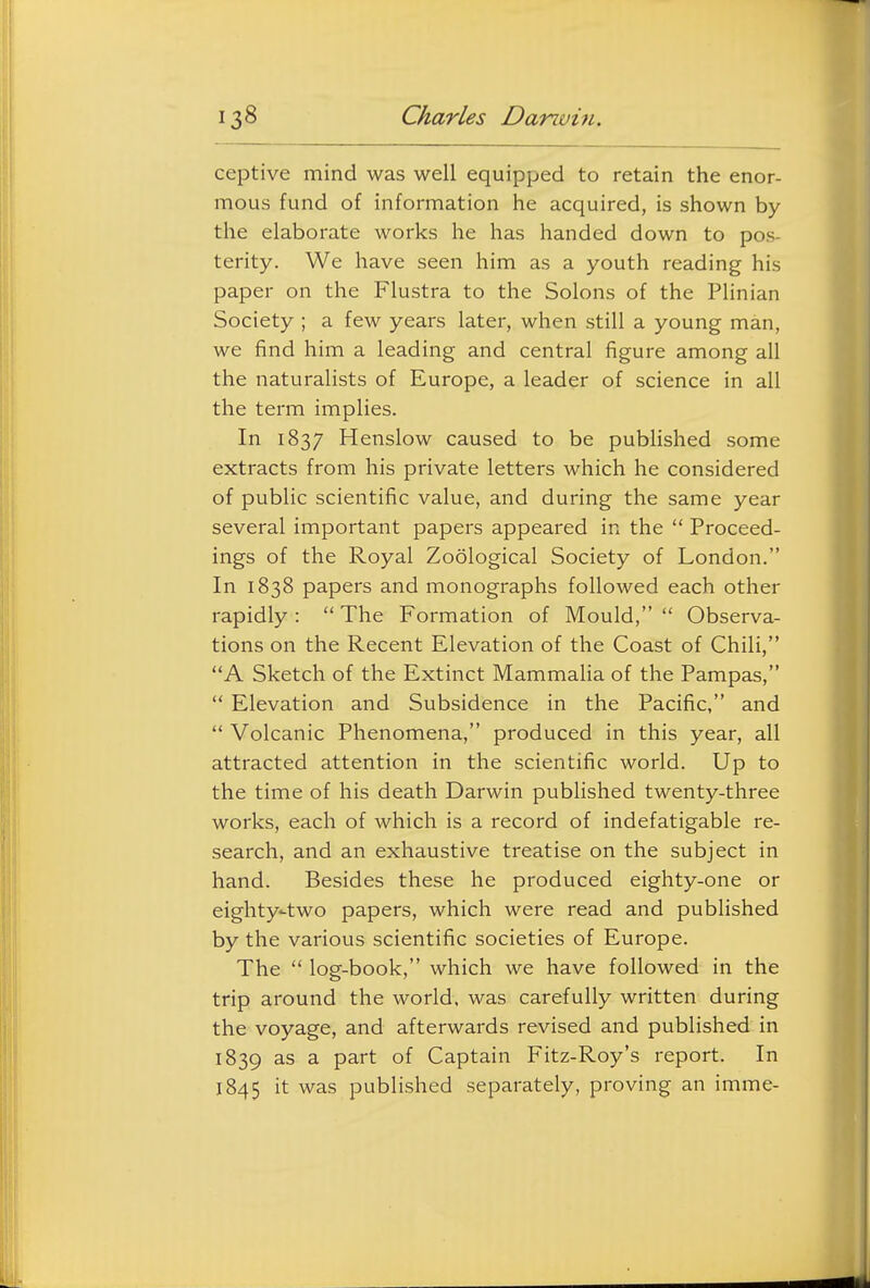 ceptive mind was well equipped to retain the enor- mous fund of information he acquired, is shown by the elaborate works he has handed down to pos- terity. We have seen him as a youth reading his paper on the Flustra to the Solons of the Plinian Society ; a few years later, when still a young man, we find him a leading and central figure among all the naturalists of Europe, a leader of science in all the term implies. In 1837 Henslow caused to be published some extracts from his private letters which he considered of public scientific value, and during the same year several important papers appeared in the  Proceed- ings of the Royal Zoological Society of London. In 1838 papers and monographs followed each other rapidly :  The Formation of Mould,  Observa- tions on the Recent Elevation of the Coast of Chili, A Sketch of the Extinct Mammalia of the Pampas,  Elevation and Subsidence in the Pacific, and  Volcanic Phenomena, produced in this year, all attracted attention in the scientific world. Up to the time of his death Darwin published twenty-three works, each of which is a record of indefatigable re- search, and an exhaustive treatise on the subject in hand. Besides these he produced eighty-one or eighty-two papers, which were read and published by the various scientific societies of Europe. The  log-book, which we have followed in the trip around the world, was carefully written during the voyage, and afterwards revised and published in 1839 as a part of Captain Fitz-Roy's report. In 1845 it was published separately, proving an imme-