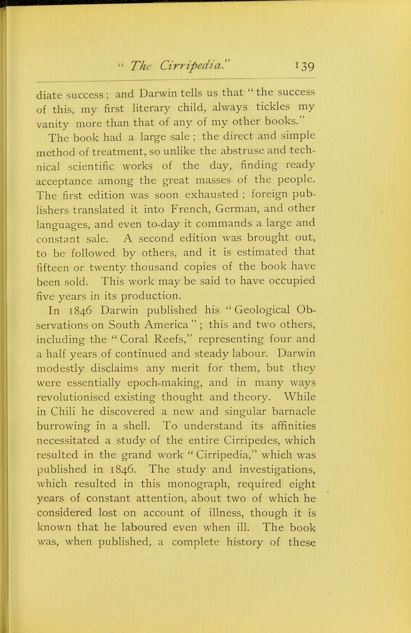 diate success ; and Darwin tells us that  the success of this, my first literary child, always tickles my vanity more than that of any of my other books. The book had a large sale ; the direct and simple method of treatment, so unlike the abstruse and tech- nical scientific works of the day, finding ready acceptance among the great masses of the people. The first edition was soon exhausted ; foreign pub- lishers translated it into French, German, and other languages, and even to-day it commands a large and constant sale. A second edition was brought out, to be followed by others, and it is estimated that fifteen or twenty thousand copies of the book have been sold. This work may be said to have occupied five years in its production. In 1846 Darwin published his Geological Ob- servations on South America  ; this and two others, including the  Coral Reefs, representing four and a half years of continued and steady labour. Darwin modestly disclaims any merit for them, but they were essentially epoch-making, and in many ways revolutionised existing thought and theory. While in Chili he discovered a new and singular barnacle burrowing in a shell. To understand its afifinities necessitated a study of the entire Cirripedes, which resulted in the grand work  Cirripedia, which was published in 1846. The study and investigations, which resulted in this monograph, required eight years of constant attention, about two of which he considered lost on account of illness, though it is known that he laboured even when ill. The book was, when published, a complete history of these