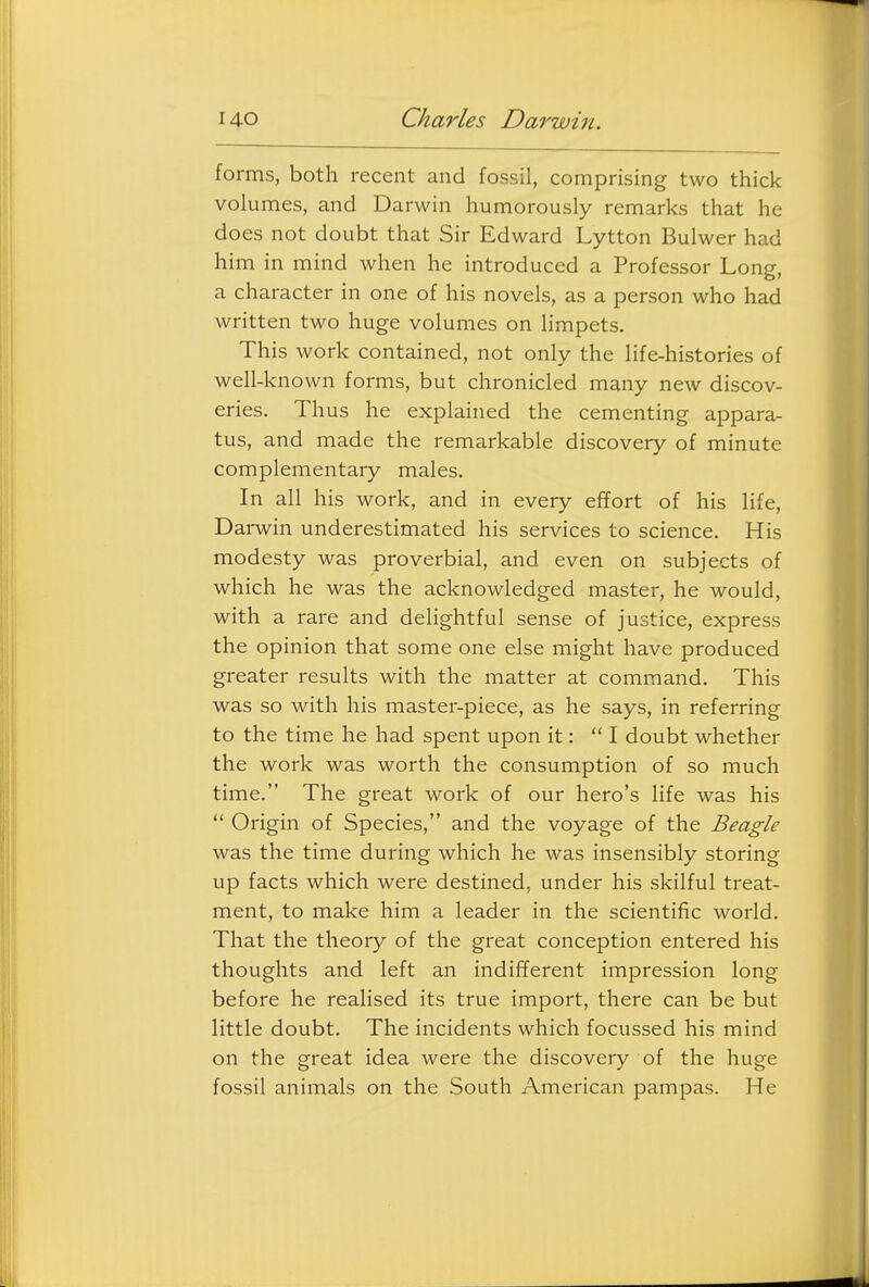 forms, both recent and fossil, comprising two thick volumes, and Darwin humorously remarks that he does not doubt that Sir Edward Lytton Bulwer had him in mind when he introduced a Professor Long, a character in one of his novels, as a person who had written two huge volumes on limpets. This work contained, not only the life-histories of well-known forms, but chronicled many new discov- eries. Thus he explained the cementing appara- tus, and made the remarkable discovery of minute complementary males. In all his work, and in every effort of his life, Darwin underestimated his services to science. His modesty was proverbial, and even on subjects of which he was the acknowledged master, he would, with a rare and delightful sense of justice, express the opinion that some one else might have produced greater results with the matter at command. This was so with his master-piece, as he says, in referring to the time he had spent upon it: I doubt whether the work was worth the consumption of so much time. The great work of our hero's life was his  Origin of Species, and the voyage of the Beagle was the time during which he was insensibly storing up facts which were destined, under his skilful treat- ment, to make him a leader in the scientific world. That the theory of the great conception entered his thoughts and left an indifferent impression long before he realised its true import, there can be but little doubt. The incidents which focussed his mind on the great idea were the discovery of the huge fossil animals on the South American pampas. He