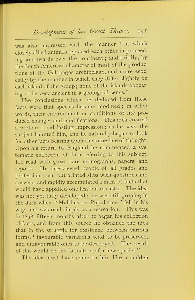 Development of his Great Theory. \\t was also impressed with the manner in which closely allied animals replaced each other in proceed- ing southwards over the continent; and thirdly, by the South American character of most of the produc- tions of the Galapagos archipelago, and more espe- cially by the manner in which they differ slightly on each island of the group; none of the islands appear- ing to be very ancient in a geological sense. The conclusions which he deduced from these facts were that species became modified ; in other words, their environment or conditions of life pro- duced changes and modifications. This idea created a profound and lasting impression ; as he says, the subject haunted him, and he naturally began to look for other facts bearing upon the same line of thought. Upon his return to England he commenced a sys- tematic collection of data referring to this subject. He read with great care monographs, papers, and reports. He interviewed people of all grades and professions, sent out printed sHps with questions and answers, and rapidly accumulated a mass of facts that would have appalled one less enthusiastic. The idea was not yet fully developed ; he was still groping in the dark when  Malthus on Population  fell in his way, and was read simply as a recreation. This was in 1838, fifteen months after he began his collection of facts, and from this source he obtained the idea that in the struggle for existence between various forms,  favourable variations tend to be preserved, and unfavourable ones to be destroyed. The result of this would be the formation of a new species. The idea must have come to him like a sudden