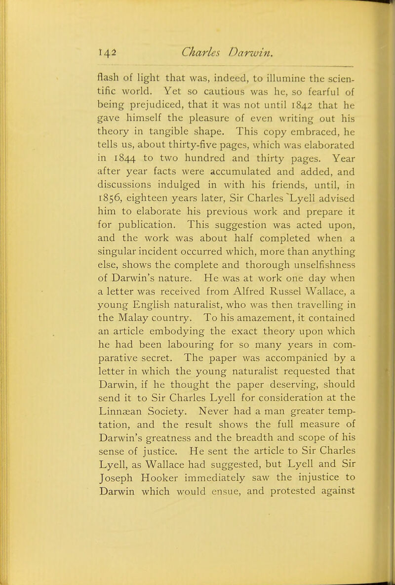 flash of light that was, indeed, to illumine the scien- tific world. Yet so cautious was he, so fearful of being prejudiced, that it was not until 1842 that he gave himself the pleasure of even writing out his theory in tangible shape. This copy embraced, he tells us, about thirty-five pages, which was elaborated in 1844 to two hundred and thirty pages. Year after year facts were accumulated and added, and discussions indulged in with his friends, until, in 1856, eighteen years later, Sir Charles Lyell advised him to elaborate his previous work and prepare it for publication. This suggestion was acted upon, and the work was about half completed when a singular incident occurred which, more than anything else, shows the complete and thorough unselfishness of Darwin's nature. He was at work one day when a letter was received from Alfred Russel Wallace, a young English naturalist, who was then travelling in the Malay country. To his amazement, it contained an article embodying the exact theory upon which he had been labouring for so many years in com- parative secret. The paper was accompanied by a letter in which the young naturalist requested that Darwin, if he thought the paper deserving, should send it to Sir Charles Lyell for consideration at the Linnaean Society. Never had a man greater temp- tation, and the result shows the full measure of Darwin's greatness and the breadth and scope of his sense of justice. He sent the article to Sir Charles Lyell, as Wallace had suggested, but Lyell and Sir Joseph Hooker immediately saw the injustice to Darwin which would ensue, and protested against