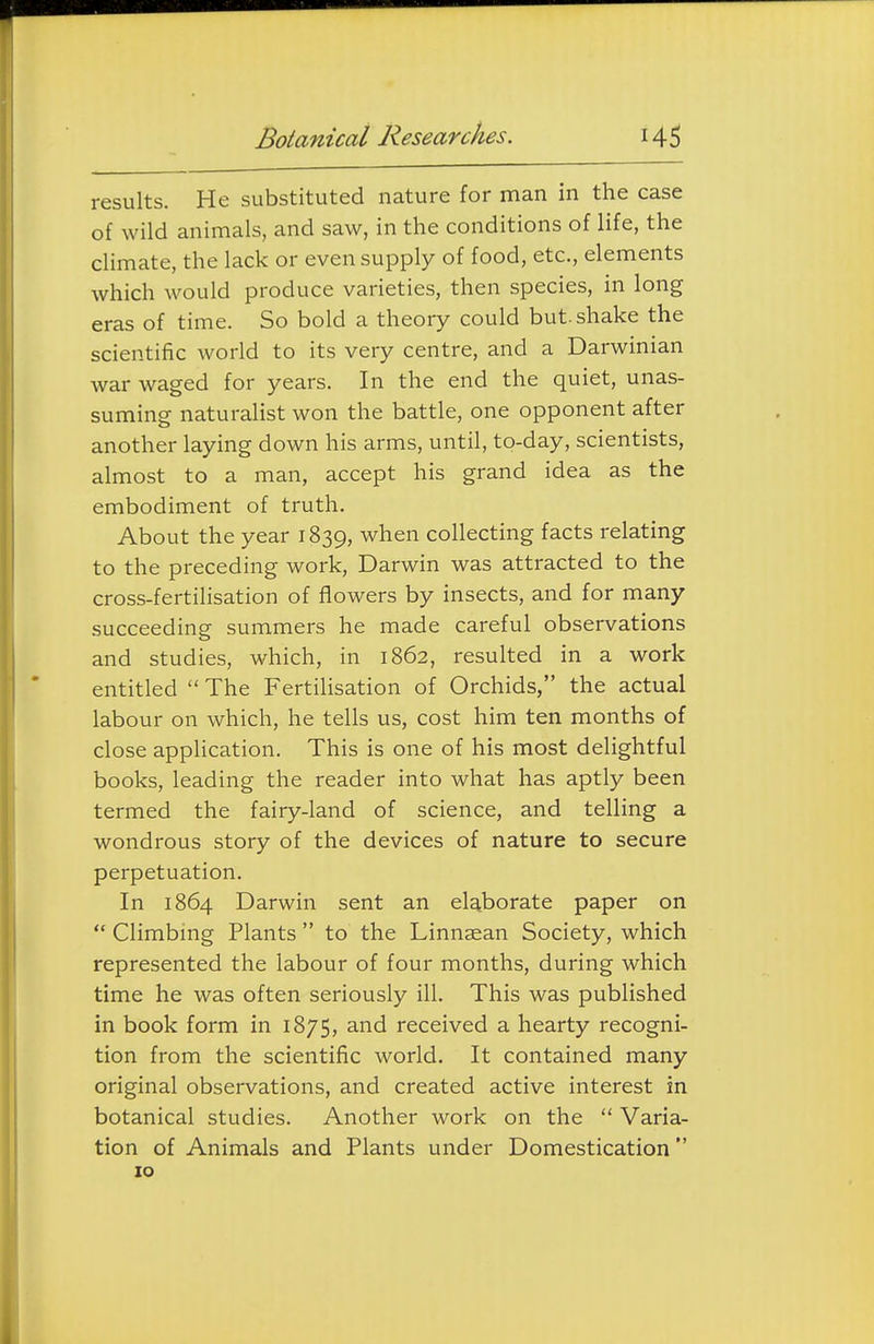 results. He substituted nature for man in the case of wild animals, and saw, in the conditions of life, the climate, the lack or even supply of food, etc., elements which would produce varieties, then species, in long eras of time. So bold a theory could but. shake the scientific world to its very centre, and a Darwinian war waged for years. In the end the quiet, unas- suming naturalist won the battle, one opponent after another laying down his arms, until, to-day, scientists, almost to a man, accept his grand idea as the embodiment of truth. About the year 1839, when collecting facts relating to the preceding work, Darwin was attracted to the cross-fertilisation of flowers by insects, and for many succeeding summers he made careful observations and studies, which, in 1862, resulted in a work entitled  The Fertilisation of Orchids, the actual labour on which, he tells us, cost him ten months of close apphcation. This is one of his most delightful books, leading the reader into what has aptly been termed the fairy-land of science, and telling a wondrous story of the devices of nature to secure perpetuation. In 1864 Darwin sent an elaborate paper on  Climbing Plants  to the Linnaean Society, which represented the labour of four months, during which time he was often seriously ill. This was published in book form in 1875, and received a hearty recogni- tion from the scientific world. It contained many original observations, and created active interest in botanical studies. Another work on the  Varia- tion of Animals and Plants under Domestication 10
