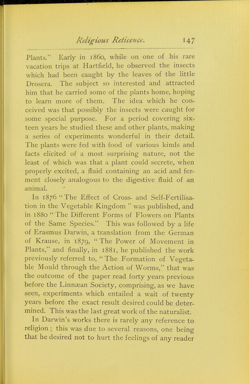 Religious Reticence. HI Plants. Early in i860, while on one of his rare vacation trips at Hartfield, he observed the insects which had been caught by the leaves of the little Drosera. The subject so interested and attracted him that he carried some of the plants home, hoping to learn more of them. The idea which he con- ceived was that possibly the insects were caught for some special purpose. For a period covering six- teen years he studied these and other plants, making a series of experiments wonderful in their detail. The plants were fed with food of various kinds and facts elicited of a most surprising nature, not the least of which was that a plant could secrete, when properly excited, a fluid containing an acid and fer- ment closely analogous to the digestive fluid of an animal. In 1876 The Effect of Cross- and Self-Fertilisa- tion in the Vegetable Kingdom  was published, and in 1880 The Different Forms of Flowers on Plants of the Same Species. This was followed by a life of Erasmus Darwin, a translation from the German of Krause, in 1879, The Power of Movement in Plants, and finally, in 1881, he published the work previously referred to,  The Formation of Vegeta- ble Mould through the Action of Worms, that was the outcome of the paper read forty years previous before the Linnaean Society, comprising, as we have seen, experiments which entailed a wait of twenty years before the exact result desired could be deter- mined. This was the last great work of the naturalist. In Darwin's works there is rarely any reference to religion ; this was due to several reasons, one being that he desired not to hurt the feelings of any reader