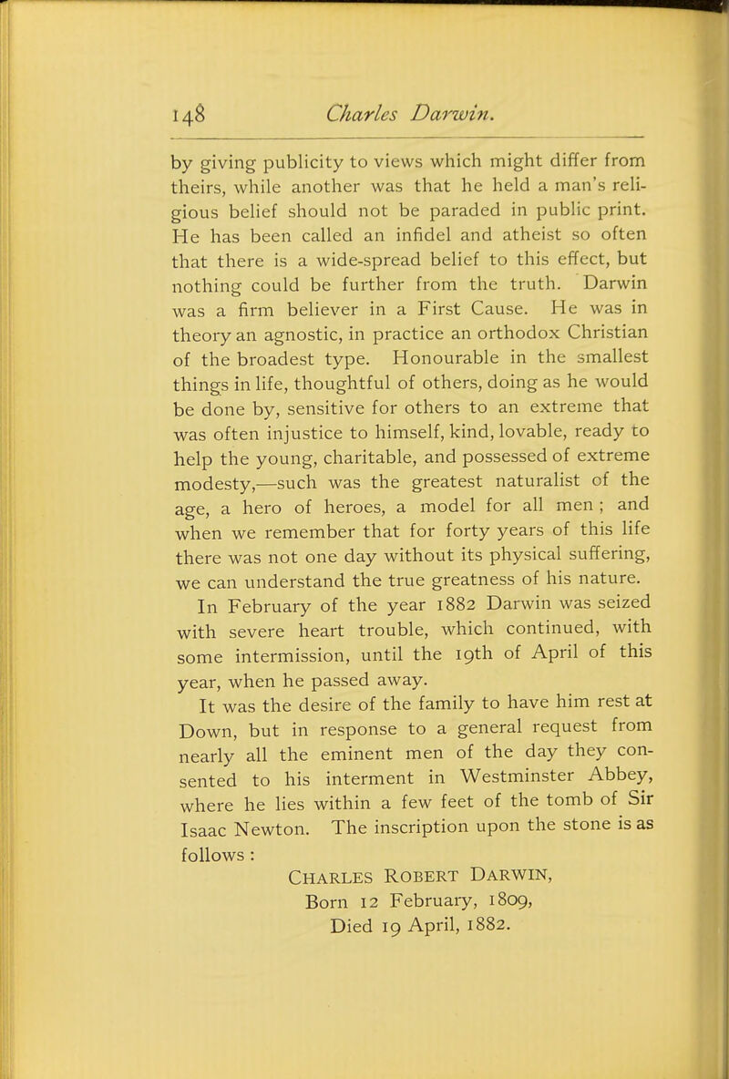 by giving publicity to views which might differ from theirs, while another was that he held a man's reli- gious belief should not be paraded in public print. He has been called an infidel and atheist so often that there is a wide-spread belief to this effect, but nothing could be further from the truth. Darwin was a firm believer in a First Cause. He was in theory an agnostic, in practice an orthodox Christian of the broadest type. Honourable in the smallest things in life, thoughtful of others, doing as he would be done by, sensitive for others to an extreme that was often injustice to himself, kind, lovable, ready to help the young, charitable, and possessed of extreme modesty,—such was the greatest naturalist of the age, a hero of heroes, a model for all men ; and when we remember that for forty years of this life there was not one day without its physical suffering, we can understand the true greatness of his nature. In February of the year 1882 Darwin was seized with severe heart trouble, which continued, with some intermission, until the 19th of April of this year, when he passed away. It was the desire of the family to have him rest at Down, but in response to a general request from nearly all the eminent men of the day they con- sented to his interment in Westminster Abbey, where he lies within a few feet of the tomb of Sir Isaac Newton. The inscription upon the stone is as follows : Charles Robert Darwin, Born 12 February, 1809, Died 19 April, 1882.