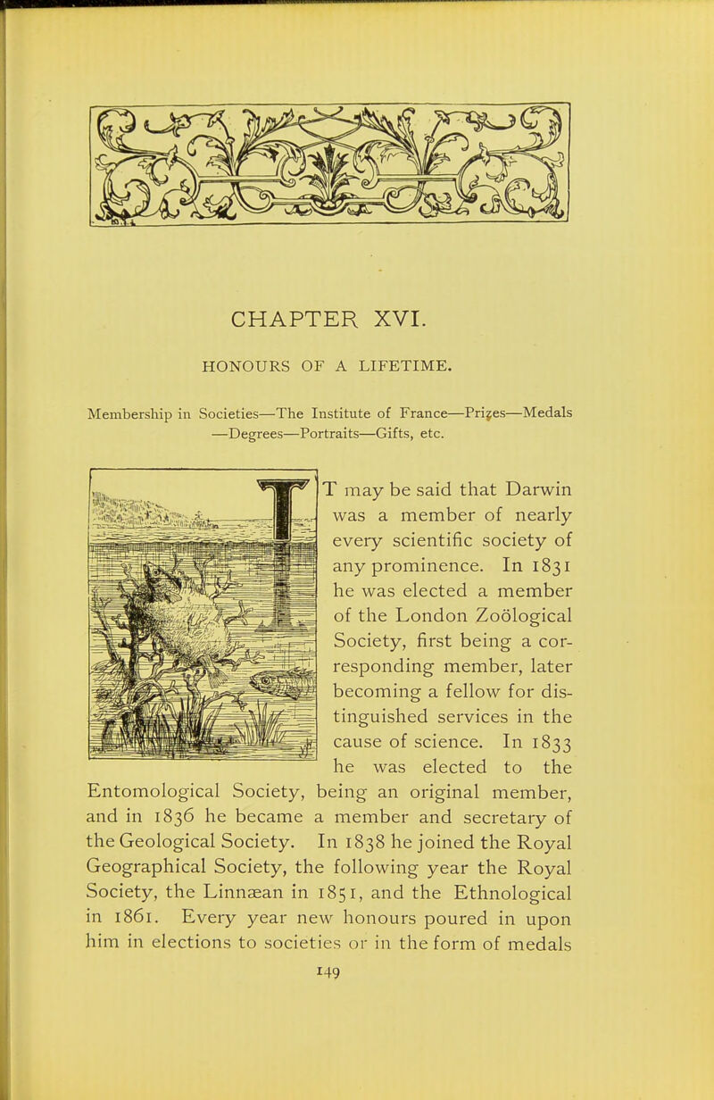 CHAPTER XVI. HONOURS OF A LIFETIME. Membership in Societies—The Institute of France—Prijes—Medals —Degrees—Portraits—Gifts, etc. T may be said that Darwin was a member of nearly every scientific society of any prominence. In 1831 he was elected a member of the London Zoological Society, first being a cor- responding member, later becoming a fellow for dis- tinguished services in the cause of science. In 1833 he was elected to the Entomological Society, being an original member, and in 1836 he became a member and secretary of the Geological Society. In 1838 he joined the Royal Geographical Society, the following year the Royal Society, the Linnsean in 1851, and the Ethnological in 1861. Every year new honours poured in upon him in elections to societies or in the form of medals