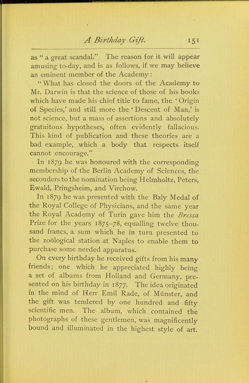 A Birthday Gift. as  a great scandal. The reason for it will appear amusing to-day, and is as follows, if we may believe an eminent member of the Academy:  What has closed the doors of the Academy to Mr. Darwin is that the science of those of his books which have made his chief title to fame, the ' Origin of Species,' and still more the ' Descent of Man,' is not science, but a mass of assertions and absolutely gratuitous hypotheses, often evidently fallacious. This kind of publication and these theories are a bad example, which a body that respects itself cannot encourage. In 1879 was honoured with the corresponding membership of the Berlin Academy of Sciences, the seconders to the nomination being Helmholtz, Peters, Ewald, Pringsheim, and Virchow. In 1879 he was presented with the Baly Medal of the Royal College of Physicians, and the same year the Royal Academy of Turin gave him the Bressa Prize for the years 1875-78, equalling twelve thou- sand francs, a sum which he in turn presented to the zoological station at Naples to enable them to purchase some needed apparatus. On every birthday he received gifts from his many friends; one which he appreciated highly being a set of albums from Holland and Germany, pre- sented on his birthday in 1877. The idea originated in the mind of Herr Emil Rade, of Munster, and the gift was tendered by one hundred and fifty scientific men. The album, which contained the photographs of these gentlemen, was magnificently bound and illuminated in the highest style of art.