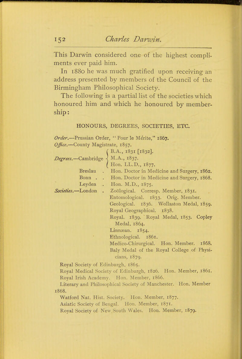 This Darwin considered one of the highest compli- ments ever paid him. In 1880 he was much gratified upon receiving an address presented by members of the Council of the Birmingham Philosophical Society. The following is a partial list of the societies which honoured him and which he honoured by member- ship : HONOURS, DEGREES, SOCIETIES, ETC. Order.—Prussian Order,  Pour le Merite, 1867. Office.—County Magistrate, 1857. ( B.A., 1831 [1832]. Z><r^r<f<rj.—Cambridge \ M.A., 1837. ( Hon. LL.D., 1877. Breslau . Hon. Doctor in Medicine and Surgery, 1862. Bonn . . Hon. Doctor in Medicine and Surgery, 1868. Leyden . Hon. M.D., 1875. Societies.—London . Zoological. Corresp. Member, 1831. Entomological. 1833. Orig. Member. Geological. 1836. Wollaston Medal, 1859. Royal Geographical. 1838. Royal. 1839.  Royal Medal, 1853. Copley Medal. 1864. Linngean. 1854. Ethnological. 1861. Medico-Chirurgical. Hon. Member. 1868. Baly Medal of the Royal College of Physi- cians, 1879. Royal Society of Edinburgh, 1865. Royal Medical Society of Edinburgh, 1826. Hon. Member, i86x. Royal Irish Academy. Hon. Member, 1866. Literary and Philosophical Society of Manchester. Hon. Member 1868. Watford Nat. Hist. Society. Hon. Member, 1877. Asiatic Society of Bengal. Hon. Member, 1871. Royal Society of New South Wales. Hon. Member, 1879.