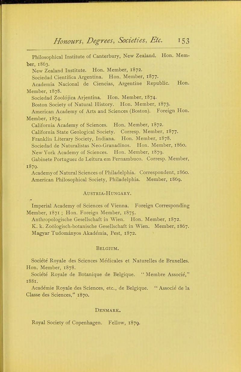 Philosophical Institute of Canterbury, New Zealand. Hon. Mem- ber, 1863. New Zealand Institute. Hon. Member, 1872. Sociedad Cientifica Argentina. Hon. Member, 1877. Academia Nacional de Ciencias, Argentine Republic. Hon. Member, 1878. Sociedad Zoolojica Arjentina. Hon. Member, 1874. Boston Society of Natural History. Hon. Member, 1873. American Academy of Arts and Sciences (Boston). Foreign Hon. Member, 1874. California Academy of Sciences. Hon. Member, 1872. California State Geological Society. Corresp. Member, 1877. Franklin Literary Society, Indiana. Hon. Member, 1878. Sociedad de Naturalistas Neo-Granadinos. Hon. Member, i860. New York Academy of Sciences. Hon. Member, 1879. Gabinete Portuguez de Leitura em Pernambuco. Corresp. Member, 1879. Academy of Natural Sciences of Philadelphia. Correspondent, i860. American Philosophical Society, Philadelphia. Member, 1869. Austria-Hungary. Imperial Academy of Sciences of Vienna. Foreign Corresponding Member, 1871 ; Plon. Foreign Member, 1875. Anthropologische Gesellschaft in Wien. Hon. Member, 1872. K. k. Zoologisch-botanische Gesellschaft in Wien. Member, 1867. Magyar Tudomanyos Akademia, Pest, 1872. Belgium. Societe Royale des Sciences Medicales et Naturelles de Bruxelles. Hon. Member, 1878. Societe Royale de Botanique de Belgique.  Membre Associe, 1881. Academic Royale des Sciences, etc., de Belgique.  Associe de la Classe des Sciences, 1870. Denmark. Royal Society of Copenhagen. Fellow, 1879.