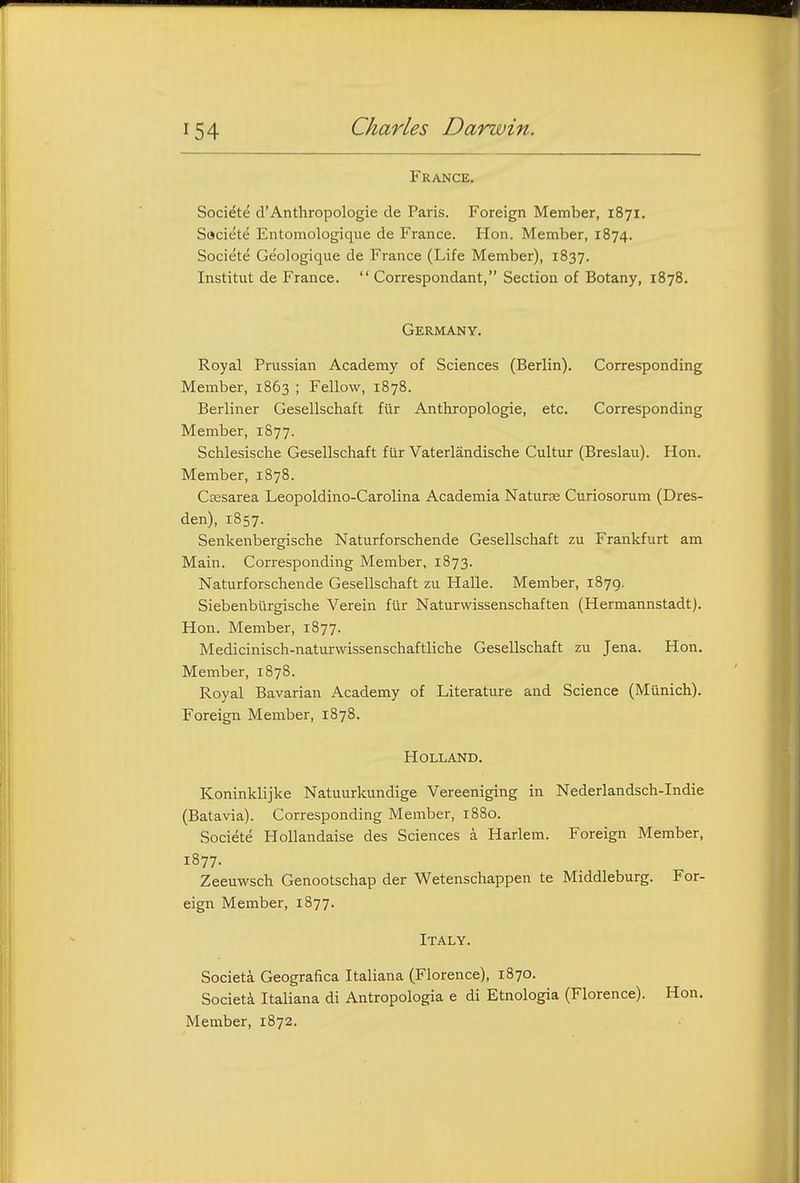 France. Societe d'Anthropologic de Paris. Foreign Member, 1871, Saciete Entomologique de France. Hon. Member, 1874. Societe Geologique de France (Life Member), 1837. Institut de France.  Correspondant, Section of Botany, 1878. Germany. Royal Prussian Academy of Sciences (Berlin). Corresponding Member, 1863 ; Fellow, 1878. Berliner Gesellschaft fiir Anthropologic, etc. Corresponding Member, 1877. Schlesische Gesellschaft fiir Vaterlandische Cultur (Breslau). Hon. Member, 1878. Csesarea Leopoldino-Carolina Academia Naturae Curiosorum (Dres- den), 1857. Senkenbergische Naturforschende Gesellschaft zu Frankfurt am Main. Corresponding Member, 1873. Naturforschende Gesellschaft zu Halle. Member, 1879. Siebenburgische Verein fiir Naturwissenschaften (Hermannstadt). Hon. Member, 1877. Medicinisch-naturwissenschaftliche Gesellschaft zu Jena. Hon. Member, 1878. Royal Bavarian Academy of Literature and Science (Munich). Foreign Member, 1878. Holland. Koninklijke Natuurkundige Vereeniging in Nederlandsch-Indie (Batavia). Corresponding Member, 1880. Societe Hollandaise des Sciences a Harlem. Foreign Member, 1877. Zeeuwsch Genootschap der Wetenschappen te Middleburg. For- eign Member, 1877. Italy. Societa Geografica Italiana (Florence), 1870. Societi Italiana di Antropologia e di Etnologia (Florence). Hon. Member, 1872.