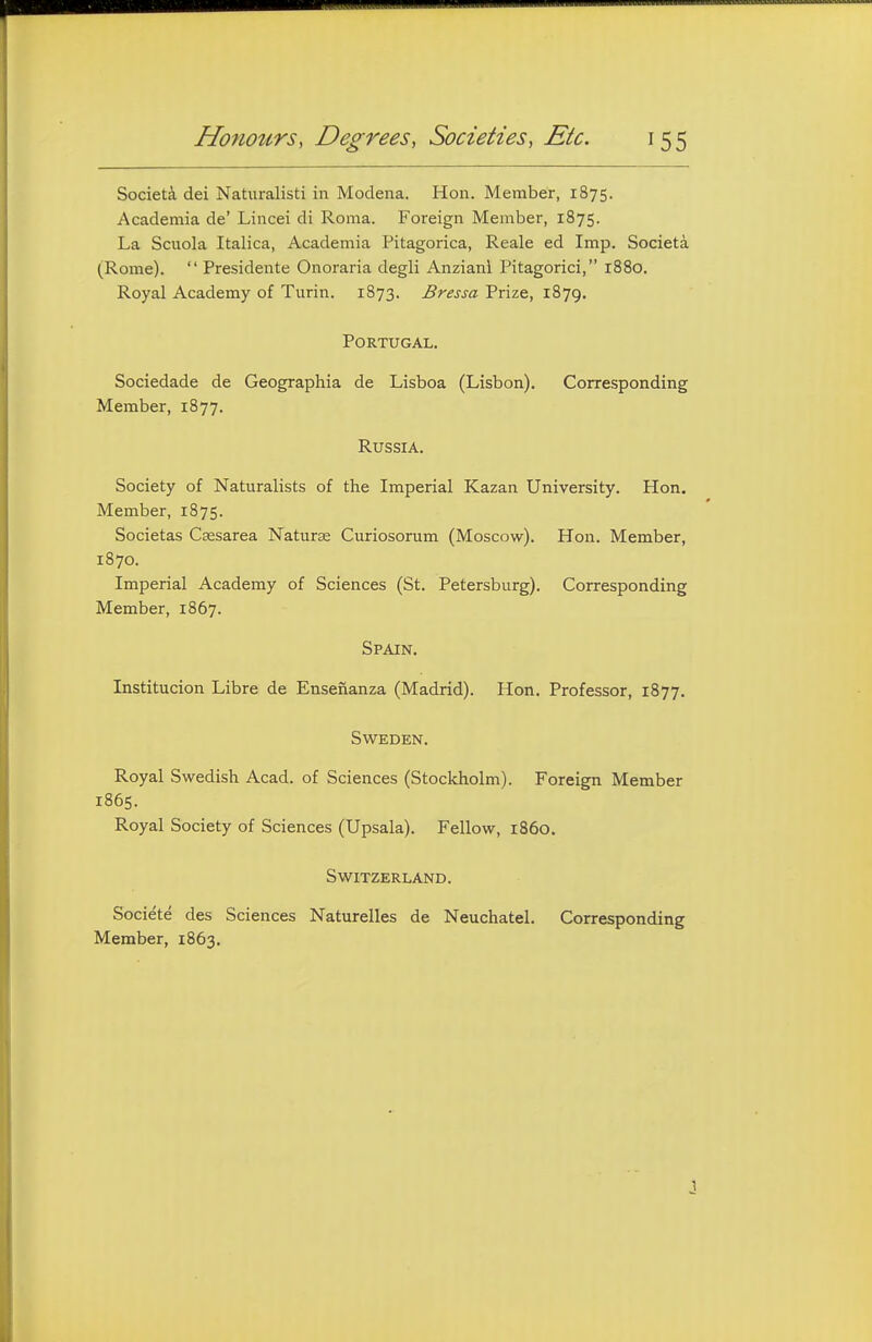 Society dei Naturalisti in Modena. Hon. Member, 1875. Academia de' Lincei di Roma. Foreign Member, 1875. La Scuola Italica, Academia Pitagorica, Reale ed Imp. Societa (Rome).  Presidente Onoraria degli Anzianl Pitagorici, 1880. Royal Academy of Turin. 1873. Bressa Prize, 1879. Portugal. Sociedade de Geographia de Lisboa (Lisbon). Corresponding Member, 1877. Russia. Society of Naturalists of the Imperial Kazan University. Hon. Member, 1875. Societas Caesarea Naturae Curiosorum (Moscow). Hon. Member, 1870. Imperial Academy of Sciences (St. Petersburg). Corresponding Member, 1867. Spain. Institucion Libre de Ensenanza (Madrid). Hon. Professor, 1877. Sweden. Royal Swedish Acad, of Sciences (Stockholm). Foreign Member 1865. Royal Society of Sciences (Upsala). Fellow, 1S60. Switzerland. Societe des Sciences Naturelles de Neuchatel. Corresponding Member, 1863.