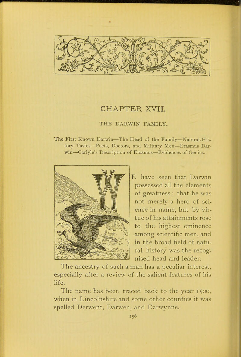 CHAPTER XVII. THE DARWIN FAMILY. The First Known Darwin—The Head of the Family—Natural-His- tory Tastes—Poets, Doctors, and Military Men—Erasmus Dar- win—Carlyle's Description of Erasmus—Evidences of Genius. E have seen that Darwin possessed all the elements of greatness ; that he was not merely a hero of sci- ence in name, but by vir- tue of his attainments rose to the highest eminence among scientific men, and in the broad field of natu- ral history was the recog- nised head and leader. The ancestry of such a man has a peculiar interest, especially after a review of the salient features of his life. The name has been traced back to the year 1500, when in Lincolnshire and some other counties it was spelled Derwent, Darwen, and Darwynne.