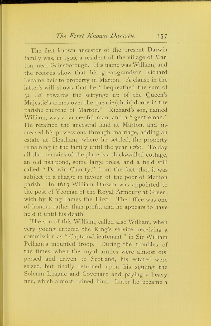 The First Known Darwi7i. 15 7 The first known ancestor of the present Darwin family was, in 1500, a resident of the village of Mar- ton, near Gainsborough. His name was William, and the records show that his great-grandson Richard became heir to property in Marton. A clause in the latter's will shows that he  bequeathed the sum of 3^-. ^d. towards the settynge up of the Queen's Majestie's armes over the quearie (choir) doore in the parishe churche of Marton. Richard's son, named William, was a successful man, and a  gentleman. He retained the ancestral land at Marton, and in- creased his possessions through marriage, adding an estate at Cleatham, where he settled, the property remaining in the family until the year 1760. To-day all that remains of the place is a thick-walled cottage, an old fish-pond, some large trees, and a field still called  Darwin Charity, from the fact that it was subject to a charge in favour of the poor of Marton parish. In 1613 William Darwin was appointed to the post of Yeoman of the Royal Armoury at Green- wich by King James the First. The office was one of honour rather than profit, and he appears to have held it until his death. The son of this William, called also William, when very young entered the King's service, receiving a commission as  Captain-Lieutenant  in Sir William Pelham's mounted troop. During the troubles of the times, when the royal armies were almost dis- persed and driven to Scotland, his estates were seized, but finally returned upon his signing the Solemn League and Covenant and paying a heavy fine, which almost ruined him. Later he became a
