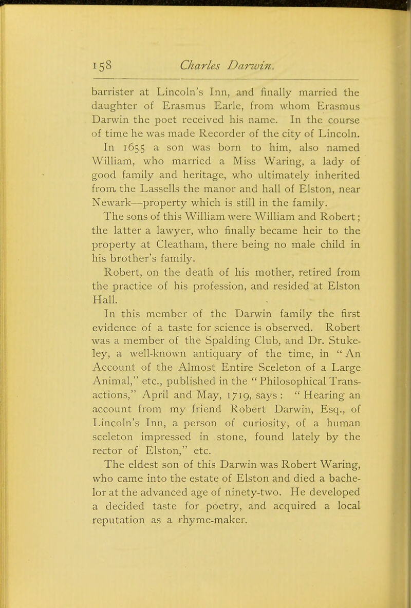 barrister at Lincoln's Inn, and finally married the daughter of Erasmus Earle, from whom Erasmus Darwin the poet received his name. In the course of time he was made Recorder of the city of Lincoln. In 1655 a son was born to him, also named William, who married a Miss Waring, a lady of good family and heritage, who ultimately inherited from the Lassells the manor and hall of Elston, near Newark—property which is still in the family. The sons of this William were William and Robert; the latter a lawyer, who finally became heir to the property at Cleatham, there being no male child in his brother's family. Robert, on the death of his mother, retired from the practice of his profession, and resided at Elston Hall. In this member of the Darwin family the first evidence of a taste for science is observed. Robert was a member of the Spalding Club, and Dr. Stuke- ley, a well-known antiquary of the time, in  An Account of the Almost Entire Sceleton of a Large Animal, etc., published in the  Philosophical Trans- actions, April and May, 1719, says :  Hearing an account from my friend Robert Darwin, Esq., of Lincoln's Inn, a person of curiosity, of a human sceleton impressed in stone, found lately by the rector of Elston, etc. The eldest son of this Darwin was Robert Waring, who came into the estate of Elston and died a bache- lor at the advanced age of ninety-two. He developed a decided taste for poetry, and acquired a local reputation as a rhyme-maker.