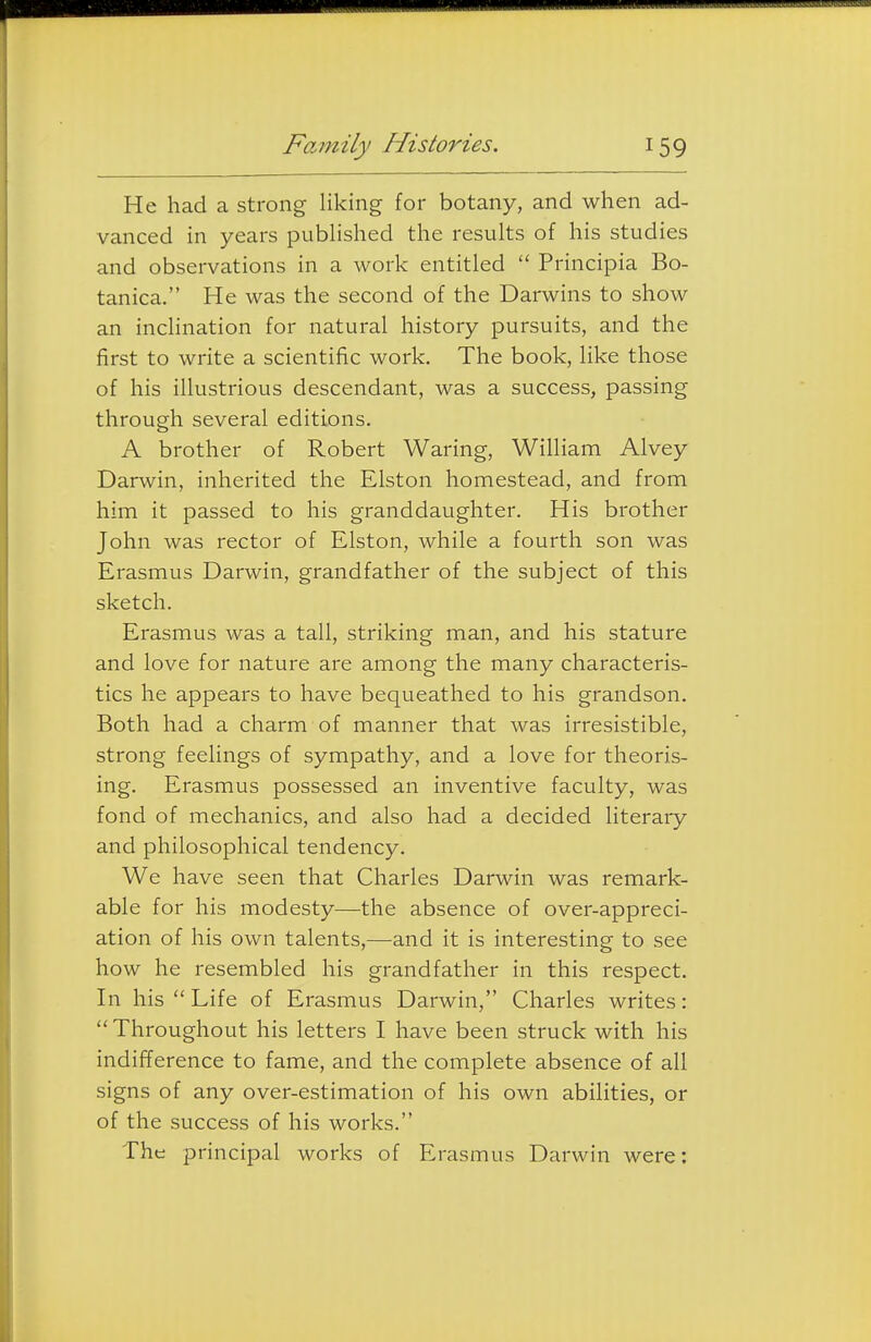 He had a strong liking for botany, and when ad- vanced in years published the results of his studies and observations in a work entitled  Principia Bo- tanica. He was the second of the Darwins to show an inclination for natural history pursuits, and the first to write a scientific work. The book, like those of his illustrious descendant, was a success, passing through several editions. A brother of Robert Waring, William Alvey Darwin, inherited the Elston homestead, and from him it passed to his granddaughter. His brother John was rector of Elston, while a fourth son was Erasmus Darwin, grandfather of the subject of this sketch. Erasmus was a tall, striking man, and his stature and love for nature are among the many characteris- tics he appears to have bequeathed to his grandson. Both had a charm of manner that was irresistible, strong feelings of sympathy, and a love for theoris- ing. Erasmus possessed an inventive faculty, was fond of mechanics, and also had a decided literary and philosophical tendency. We have seen that Charles Darwin was remark- able for his modesty—the absence of over-appreci- ation of his own talents,—and it is interesting to see how he resembled his grandfather in this respect. In his Life of Erasmus Darwin, Charles writes: Throughout his letters I have been struck with his indifference to fame, and the complete absence of all signs of any over-estimation of his own abilities, or of the success of his works. The principal works of Erasmus Darwin were:
