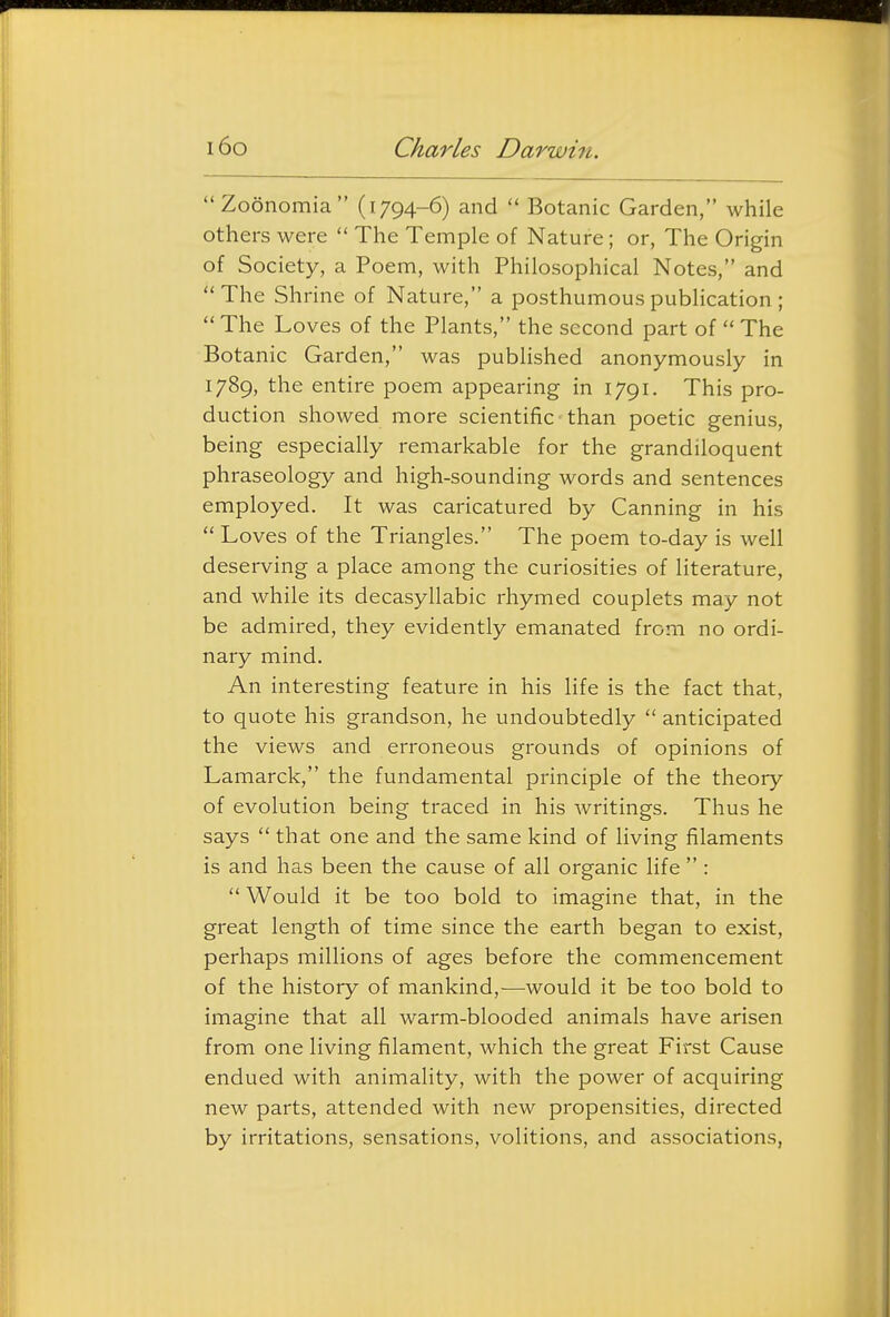 Zoonomia (1794-6) and  Botanic Garden, while others were  The Temple of Nature; or, The Origin of Society, a Poem, with Philosophical Notes, and The Shrine of Nature, a posthumous publication ;  The Loves of the Plants, the second part of  The Botanic Garden, was published anonymously in 1789, the entire poem appearing in 1791. This pro- duction showed more scientific than poetic genius, being especially remarkable for the grandiloquent phraseology and high-sounding words and sentences employed. It was caricatured by Canning in his  Loves of the Triangles. The poem to-day is well deserving a place among the curiosities of literature, and while its decasyllabic rhymed couplets may not be admired, they evidently emanated from no ordi- nary mind. An interesting feature in his life is the fact that, to quote his grandson, he undoubtedly  anticipated the views and erroneous grounds of opinions of Lamarck, the fundamental principle of the theory of evolution being traced in his writings. Thus he says  that one and the same kind of living filaments is and has been the cause of all organic life  :  Would it be too bold to imagine that, in the great length of time since the earth began to exist, perhaps millions of ages before the commencement of the history of mankind,-—^would it be too bold to imagine that all warm-blooded animals have arisen from one living filament, which the great First Cause endued with animality, with the power of acquiring new parts, attended with new propensities, directed by irritations, sensations, volitions, and associations,