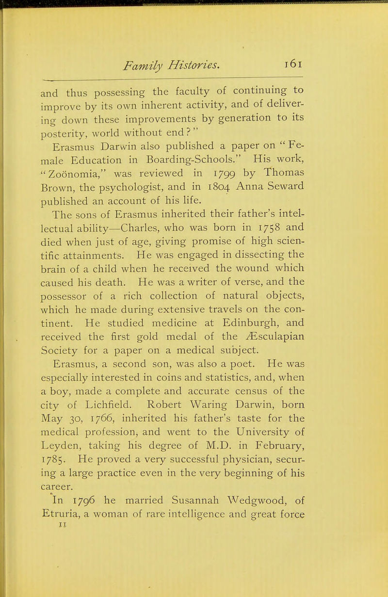 and thus possessing the faculty of continuing to improve by its own inherent activity, and of deliver- ing down these improvements by generation to its posterity, world without end ?  Erasmus Darwin also published a paper on  Fe- male Education in Boarding-Schools. His work, Zoonomia, was reviewed in 1799 by Thomas Brown, the psychologist, and in 1804 Anna Seward published an account of his life. The sons of Erasmus inherited their father's intel- lectual ability—Charles, who was born in 1758 and died when just of age, giving promise of high scien- tilic attainments. He was engaged in dissecting the brain of a child when he received the wound which caused his death. He was a writer of verse, and the possessor of a rich collection of natural objects, which he made during extensive travels on the con- tinent. He studied medicine at Edinburgh, and received the first gold medal of the ^Esculapian Society for a paper on a medical subject. Erasmus, a second son, was also a poet. He was especially interested in coins and statistics, and, when a boy, made a complete and accurate census of the city of Lichfield. Robert Waring Darwin, born May 30, 1766, inherited his father's taste for the medical profession, and went to the University of Leyden, taking his degree of M.D. in February, 1785. He proved a very successful physician, secur- ing a large practice even in the very beginning of his career. In 1796 he married Susannah Wedgwood, of Etruria, a woman of rare intelligence and great force