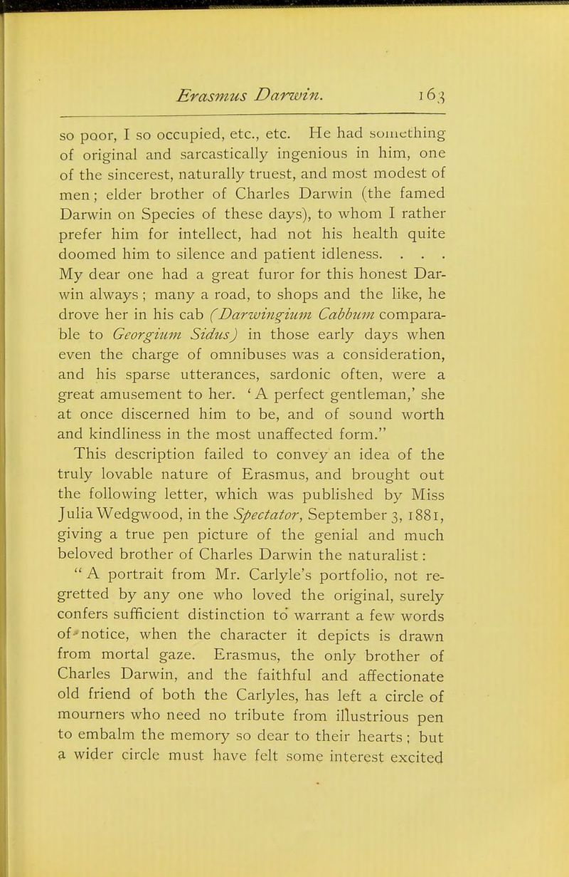 Erasmus Darwin. so poor, I so occupied, etc., etc. He had something of original and sarcastically ingenious in him, one of the sincerest, naturally truest, and most modest of men; elder brother of Charles Darwin (the famed Darwin on Species of these days), to whom I rather prefer him for intellect, had not his health quite doomed him to silence and patient idleness. My dear one had a great furor for this honest Dar- win always ; many a road, to shops and the like, he drove her in his cab (Darwingium Cabbuin compara- ble to Georgium Sidtis) in those early days when even the charge of omnibuses was a consideration, and his sparse utterances, sardonic often, were a great amusement to her. ' A perfect gentleman,' she at once discerned him to be, and of sound worth and kindliness in the most unaffected form. This description failed to convey an idea of the truly lovable nature of Erasmus, and brought out the following letter, which was published by Miss Juha Wedgwood, in the Spectator, September 3, 1881, giving a true pen picture of the genial and much beloved brother of Charles Darwin the naturalist:  A portrait from Mr. Carlyle's portfolio, not re- gretted by any one who loved the original, surely confers sufficient distinction to warrant a few words of-notice, when the character it depicts is drawn from mortal gaze. Erasmus, the only brother of Charles Darwin, and the faithful and affectionate old friend of both the Carlyles, has left a circle of mourners who need no tribute from illustrious pen to embalm the memory so dear to their hearts ; but a wider circle must have felt some interest excited