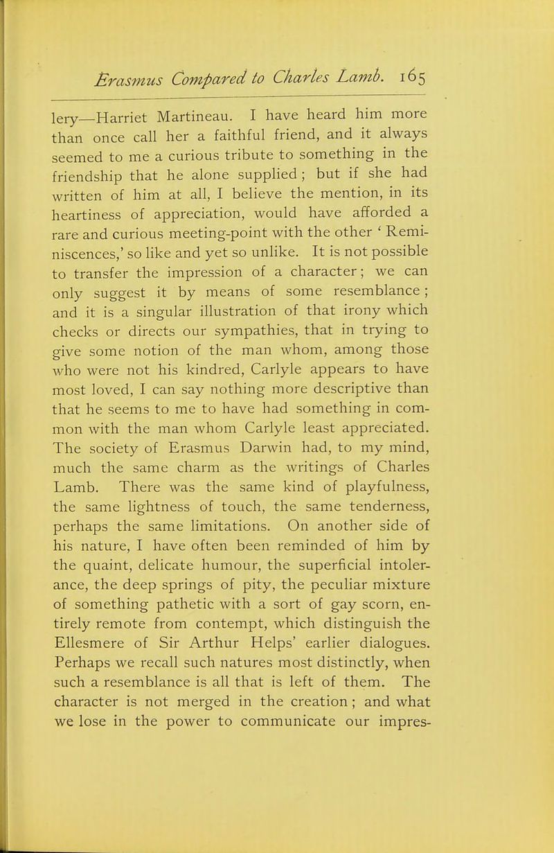 lery—Harriet Martineau. I have heard him more than once call her a faithful friend, and it always seemed to me a curious tribute to something in the friendship that he alone supphed ; but if she had written of him at all, I believe the mention, in its heartiness of appreciation, would have afforded a rare and curious meeting-point with the other ' Remi- niscences,' so like and yet so unhke. It is not possible to transfer the impression of a character; we can only suggest it by means of some resemblance; and it is a singular illustration of that irony which checks or directs our sympathies, that in trying to give some notion of the man whom, among those who were not his kindred, Carlyle appears to have most loved, I can say nothing more descriptive than that he seems to me to have had something in com- mon with the man whom Carlyle least appreciated. The society of Erasmus Darwin had, to my mind, much the same charm as the writings of Charles Lamb. There was the same kind of playfulness, the same lightness of touch, the same tenderness, perhaps the same limitations. On another side of his nature, I have often been reminded of him by the quaint, delicate humour, the superficial intoler- ance, the deep springs of pity, the peculiar mixture of something pathetic with a sort of gay scorn, en- tirely remote from contempt, which distinguish the Ellesmere of Sir Arthur Helps' earlier dialogues. Perhaps we recall such natures most distinctly, when such a resemblance is all that is left of them. The character is not merged in the creation; and what we lose in the power to communicate our impres-
