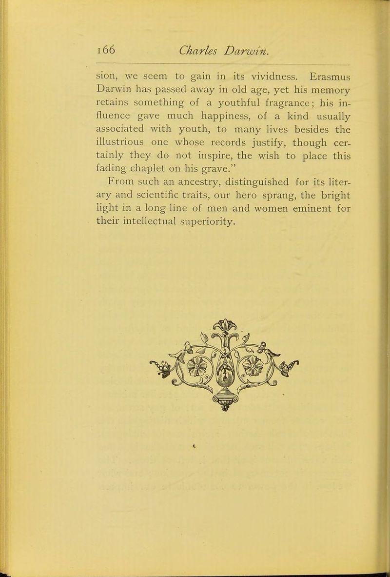 sion, we seem to gain in its vividness. Erasmus Darwin has passed away in old age, yet his memory retains something of a youthful fragrance; his in- fluence gave much happiness, of a kind usually associated with youth, to many lives besides the illustrious one whose records justify, though cer- tainly they do not inspire, the wish to place this fading chaplet on his grave. From such an ancestry, distinguished for its liter- ary and scientific traits, our hero sprang, the bright Hght in a long line of men and women eminent for their intellectual superiority.