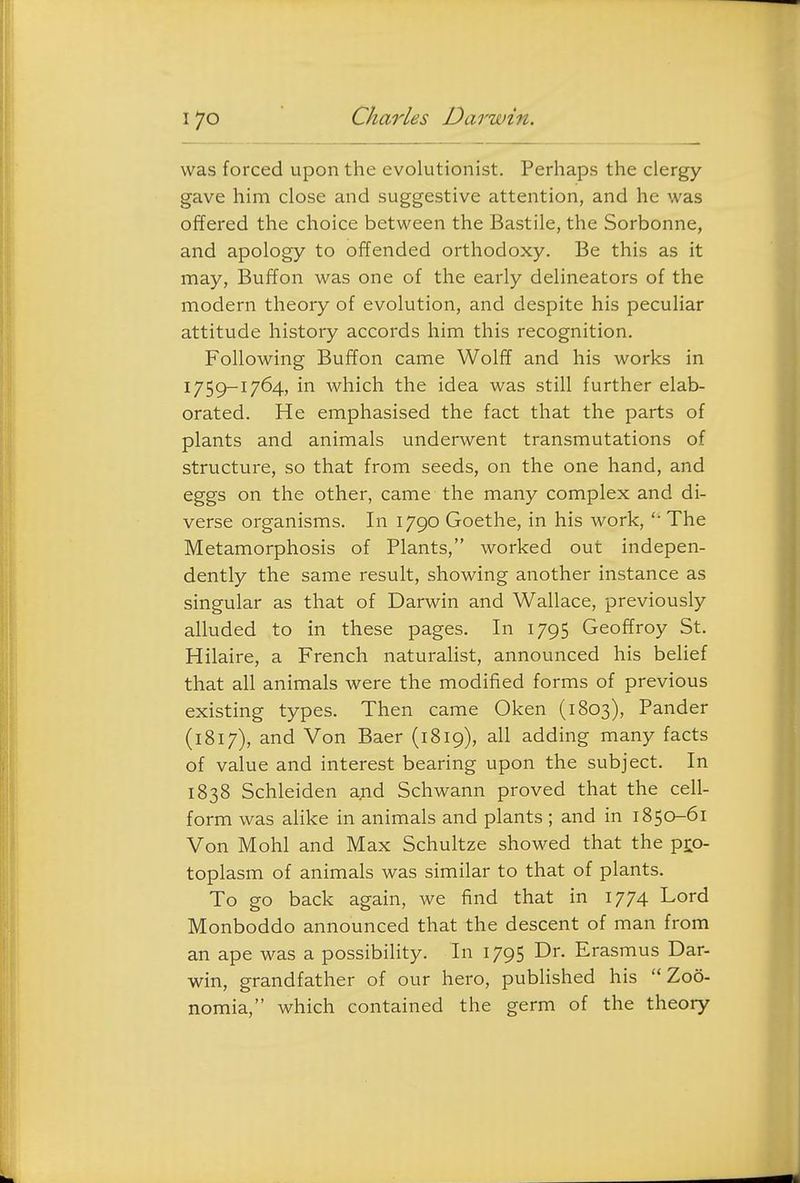 was forced upon the evolutionist. Perhaps the clergy gave him close and suggestive attention, and he was offered the choice between the Bastile, the Sorbonne, and apology to offended orthodoxy. Be this as it may, Buffon was one of the early delineators of the modern theory of evolution, and despite his peculiar attitude history accords him this recognition. Following Buffon came Wolff and his works in 1759-1764, in which the idea was still further elab- orated. He emphasised the fact that the parts of plants and animals underwent transmutations of structure, so that from seeds, on the one hand, and eggs on the other, came the many complex and di- verse organisms. In 1790 Goethe, in his work, The Metamorphosis of Plants, worked out indepen- dently the same result, showing another instance as singular as that of Darwin and Wallace, previously alluded to in these pages. In 1795 Geoffroy St. Hilaire, a French naturalist, announced his belief that all animals were the modified forms of previous existing types. Then came Oken (1803), Pander (1817), and Von Baer (1819), all adding many facts of value and interest bearing upon the subject. In 1838 Schleiden and Schwann proved that the cell- form was alike in animals and plants ; and in 1850-61 Von Mohl and Max Schultze showed that the pro- toplasm of animals was similar to that of plants. To go back again, we find that in 1774 Lord Monboddo announced that the descent of man from an ape was a possibility. In 1795 Dr. Erasmus Dar- win, grandfather of our hero, pubHshed his  Z06- nomia, which contained the germ of the theory
