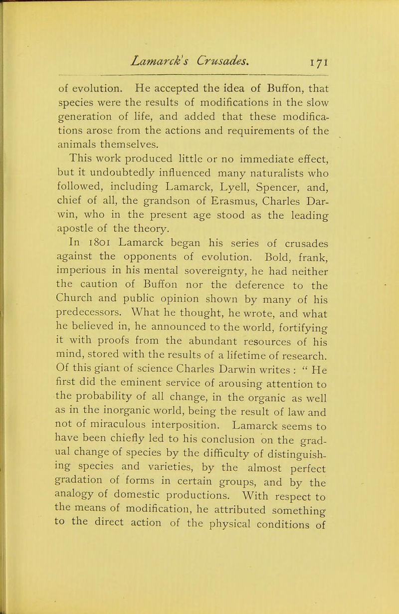 of evolution. He accepted the idea of Buffon, that species were the results of modifications in the slow generation of life, and added that these modifica- tions arose from the actions and requirements of the animals themselves. This work produced little or no immediate effect, but it undoubtedly influenced many naturalists who followed, including Lamarck, Lyell, Spencer, and, chief of all, the grandson of Erasmus, Charles Dar- win, who in the present age stood as the leading apostle of the theory. In 1801 Lamarck began his series of crusades against the opponents of evolution. Bold, frank, imperious in his mental sovereignty, he had neither the caution of Buffon nor the deference to the Church and public opinion shown by many of his predecessors. What he thought, he wrote, and what he believed in, he announced to the world, fortifying it with proofs from the abundant resources of his mind, stored with the results of a lifetime of research. Of this giant of science Charles Darwin writes :  He first did the eminent service of arousing attention to the probability of all change, in the organic as well as in the inorganic world, being the result of law and not of miraculous interposition. Lamarck seems to have been chiefly led to his conclusion on the grad- ual change of species by the difficulty of distinguish- ing species and varieties, by the almost perfect gradation of forms in certain groups, and by the analogy of domestic productions. With respect to the means of modification, he attributed something to the direct action of the physical conditions of