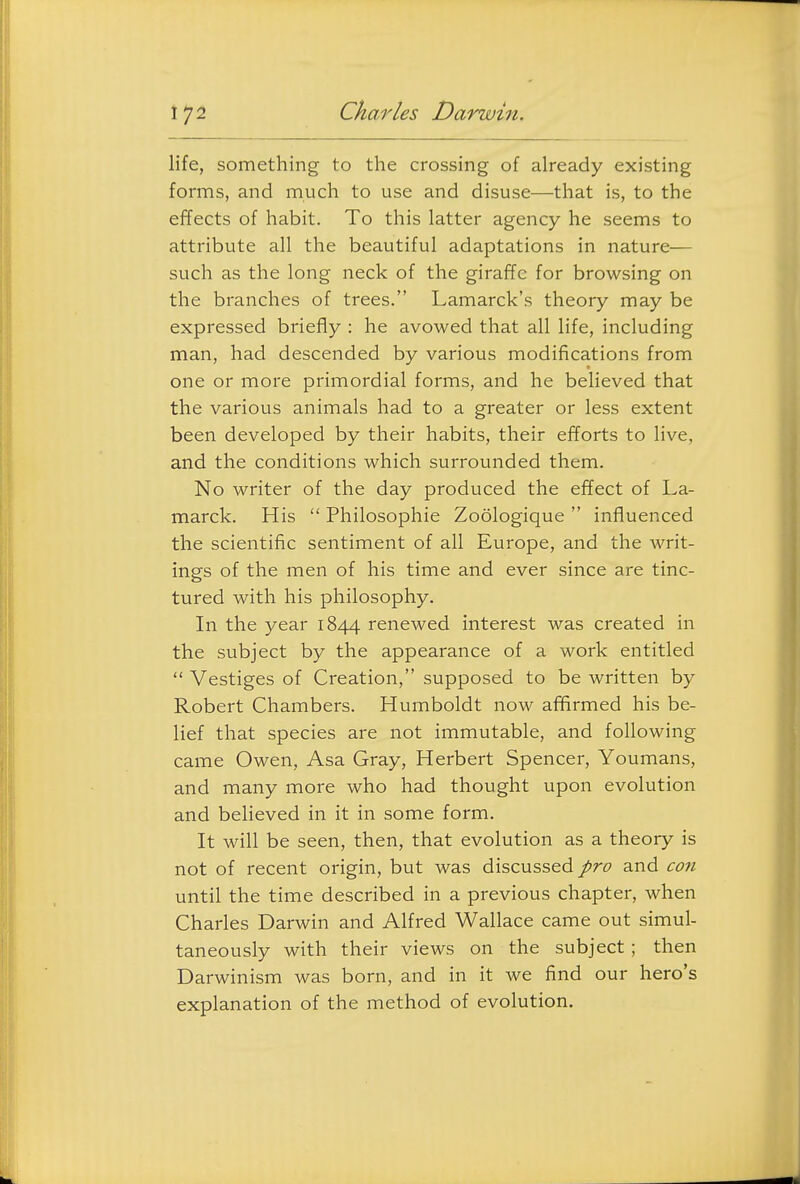 life, something to the crossing of already existing forms, and much to use and disuse—that is, to the effects of habit. To this latter agency he seems to attribute all the beautiful adaptations in nature— such as the long neck of the giraffe for browsing on the branches of trees. Lamarck's theory may be expressed briefly : he avowed that all life, including man, had descended by various modifications from one or more primordial forms, and he believed that the various animals had to a greater or less extent been developed by their habits, their efforts to live, and the conditions which surrounded them. No writer of the day produced the effect of La- marck. His  Philosophie Zoologique  influenced the scientific sentiment of all Europe, and the writ- ings of the men of his time and ever since are tinc- tured with his philosophy. In the year 1844 renewed interest was created in the subject by the appearance of a work entitled  Vestiges of Creation, supposed to be written by Robert Chambers. Humboldt now afifirmed his be- lief that species are not immutable, and following came Owen, Asa Gray, Herbert Spencer, Youmans, and many more who had thought upon evolution and believed in it in some form. It will be seen, then, that evolution as a theory is not of recent origin, but was discussed pro and con until the time described in a previous chapter, when Charles Darwin and Alfred Wallace came out simul- taneously with their views on the subject; then Darwinism was born, and in it we find our hero's explanation of the method of evolution.