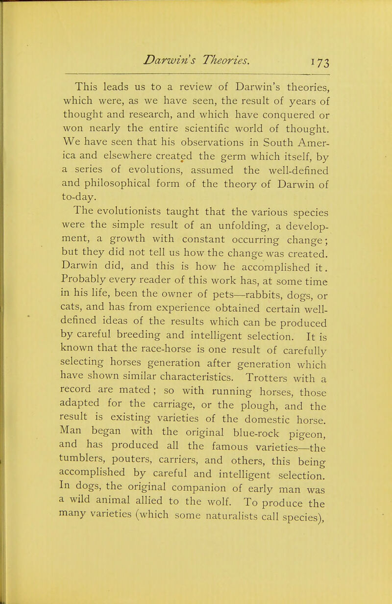 Darwin s Theories. This leads us to a review of Darwin's theories, which were, as we have seen, the result of years of thought and research, and which have conquered or won nearly the entire scientific world of thought. We have seen that his observations in South Amer- ica and elsewhere created the germ which itself, by a series of evolutions, assumed the well-defined and philosophical form of the theory of Darwin of to-day. The evolutionists taught that the various species were the simple result of an unfolding, a develop- ment, a growth with constant occurring change; but they did not tell us how the change was created. Darwin did, and this is how he accomplished it. Probably every reader of this work has, at some time in his life, been the owner of pets—rabbits, dogs, or cats, and has from experience obtained certain well- defined ideas of the results which can be produced by careful breeding and intelligent selection. It is known that the race-horse is one result of carefully selecting horses generation after generation which have shown similar characteristics. Trotters with a record are mated ; so with running horses, those adapted for the carriage, or the plough, and the result is existing varieties of the domestic horse. Man began with the original blue-rock pigeon, and has produced all the famous varieties—the tumblers, pouters, carriers, and others, this being accomplished by careful and intelligent selection. In dogs, the original companion of early man was a wild animal allied to the wolf. To produce the many varieties (which some naturalists call species).
