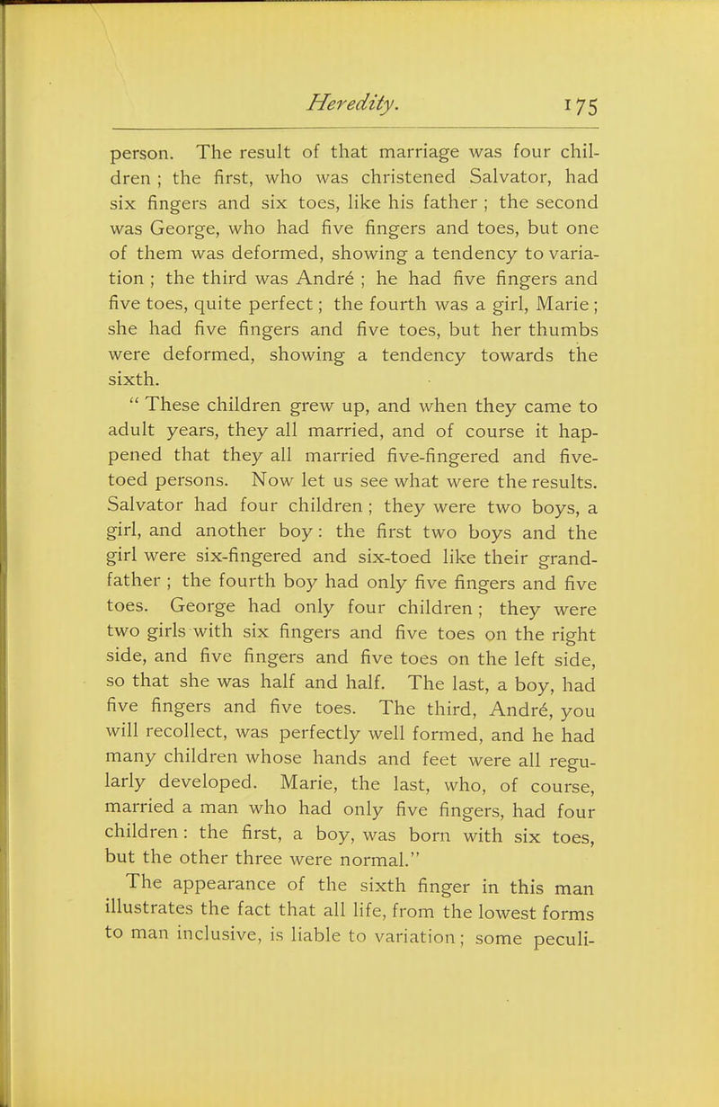 person. The result of that marriage was four chil- dren ; the first, who was christened Salvator, had six fingers and six toes, like his father ; the second was George, who had five fingers and toes, but one of them was deformed, showing a tendency to varia- tion ; the third was Andr6 ; he had five fingers and five toes, quite perfect; the fourth was a girl, Marie; she had five fingers and five toes, but her thumbs were deformed, showing a tendency towards the sixth.  These children grew up, and when they came to adult years, they all married, and of course it hap- pened that they all married five-fingered and five- toed persons. Now let us see what were the results. Salvator had four children ; they were two boys, a girl, and another boy: the first two boys and the girl were six-fingered and six-toed like their grand- father ; the fourth boy had only five fingers and five toes. George had only four children; they were two girls with six fingers and five toes on the right side, and five fingers and five toes on the left side, so that she was half and half. The last, a boy, had five fingers and five toes. The third, Andr^, you will recollect, was perfectly well formed, and he had many children whose hands and feet were all regu- larly developed. Marie, the last, who, of course, married a man who had only five fingers, had four children: the first, a boy, was born with six toes, but the other three were normal. The appearance of the sixth finger in this man illustrates the fact that all life, from the lowest forms to man inclusive, is liable to variation; some peculi-