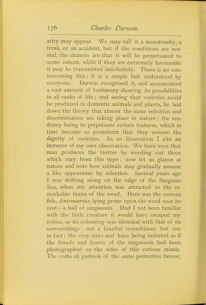 arity may appear. We may call it a monstrosity, a freak, or an accident, but if the conditions are nor- mal, the chances are that it will be perpetuated to some extent, while if they are extremely favourable it may be transmitted indefinitely. There is no con- troverting this ; it is a simple fact understood by everyone. Darwin recognised it, and accumulated a vast amount of testimony showing its possibilities in all ranks of life ; and seeing that varieties could be produced in domestic animals and plants, he laid down the theory that almost the same selection and discrimination are taking place in nature ; the ten- dency being to perpetuate certain features, which in time become so prominent that they assume the dignity of varieties. As an illustration I cite an instance of my own observation. We have seen that man produces the trotter by weeding out those which vary from this type ; now let us glance at nature and note how animals may gradually assume a like appearance by selection. Several years ago I was drifting along on the edge of the Sargasso Sea, when my attention was attracted to the re- markable fauna of the weed. Here was the curious fish, Antennarius, lying prone upon the weed near its nest—a ball of sargassum. Had I not been familiar with the little creature it would have escaped my notice, as its colouring was identical with that of its surroundings : not a fanciful resemblance but one in fact; the very tints and hues being imitated as if the fronds and leaves of the sargassum had been photographed on the sides of this curious mimic. The crabs all partook of the same protective favour,