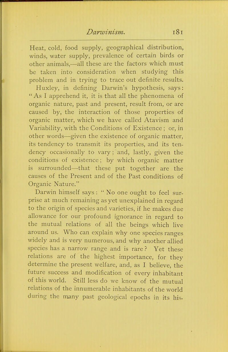 Heat, cold, food supply, geographical distribution, winds, water supply, prevalence of certain birds or other animals,—all these are the factors which must be taken into consideration when studying this problem and in trying to trace out definite results. Huxley, in defining Darwin's hypothesis, says: As I apprehend it, it is that all the phenomena of organic nature, past and present, result from, or are caused by, the interaction of those properties of organic matter, which we have called Atavism and Variability, with the Conditions of Existence ; or, in other words—given the existence of organic matter, its tendency to transmit its properties, and its ten- dency occasionally to vary ; and, lastly, given the conditions of existence; by which organic matter is surrounded—that these put together are the causes of the Present and of the Past conditions of Organic Nature. Darwin himself says :  No one ought to feel sur- prise at much remaining as yet unexplained in regard to the origin of species and varieties, if he makes due allowance for our profound ignorance in regard to the mutual relations of all the beings which live around us. Who can explain why one species ranges widely and is very numerous, and why another allied species has a narrow range and is rare ? Yet these relations are of the highest importance, for they determine the present welfare, and, as I believe, the future success and modification of every inhabitant of this world. Still less do we know of the mutual relations of the innumerable inhabitants of the world during the many past geological epochs in its his*
