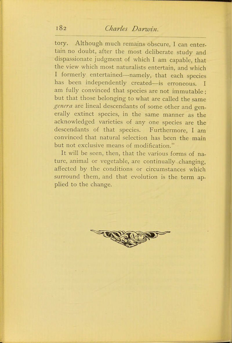 tory. Although much remains obscure, I can enter- tain no doubt, after the most deliberate study and dispassionate judgment of which I am capable, that the view which most naturalists entertain, and which I formerly entertained—namely, that each species has been independently created—is erroneous. I am fully convinced that species are not immutable; but that those belonging to what are called the same genera are lineal descendants of some other and gen- erally extinct species, in the same manner as the acknowledged varieties of any one species are the descendants of that species. Furthermore, I am convinced that natural selection has been the main but not exclusive means of modification. It will be seen, then, that the various forms of na- ture, animal or vegetable, are continually changing, affected by the conditions or circumstances which surround them, and that evolution is the term ap- plied to the change.