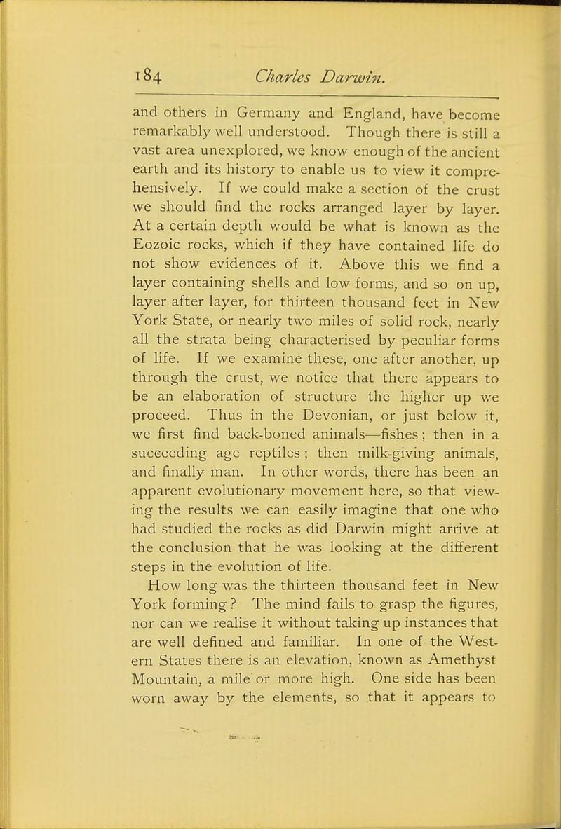 and others in Germany and England, have become remarkably well understood. Though there is still a vast area unexplored, we know enough of the ancient earth and its history to enable us to view it compre- hensively. If we could make a section of the crust we should find the rocks arranged layer by layer. At a certain depth would be what is known as the Eozoic rocks, which if they have contained hfe do not show evidences of it. Above this we find a layer containing shells and low forms, and so on up, layer after layer, for thirteen thousand feet in New York State, or nearly two miles of solid rock, nearly all the strata being characterised by peculiar forms of life. If we examine these, one after another, up through the crust, we notice that there appears to be an elaboration of structure the higher up we proceed. Thus in the Devonian, or just below it, we first find back-boned animals—fishes; then in a succeeding age reptiles ; then milk-giving animals, and finally man. In other words, there has been an apparent evolutionary movement here, so that view- ing the results we can easily imagine that one who had studied the rocks as did Darwin might arrive at the conclusion that he was looking at the different steps in the evolution of life. How long was the thirteen thousand feet in New York forming ? The mind fails to grasp the figures, nor can we realise it without taking up instances that are well defined and familiar. In one of the West- ern States there is an elevation, known as Amethyst Mountain, a mile or more high. One side has been worn away by the elements, so that it appears to