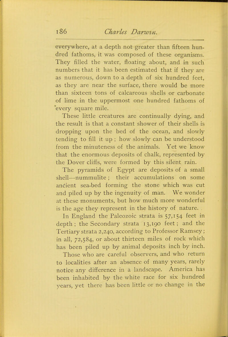 everywhere, at a depth not greater than fifteen hun- dred fathoms, it was composed of these organisms. They filled the water, floating about, and in such numbers that it has been estimated that if they are as numerous, down to a depth of six hundred feet, as they are near the surface, there would be more than sixteen tons of calcareous shells or carbonate of lime in the uppermost one hundred fathoms of every square mile. These little creatures are continually dying, and the result is that a constant shower of their shells is dropping upon the bed of the ocean, and slowly tending to fill it up ; how slowly can be understood from the minuteness of the animals. Yet we know that the enormous deposits of chalk, represented by the Dover clifTs, were formed by this silent rain. The pyramids of Egypt are deposits of a small shell—nummulite ; their accumulations on some ancient sea-bed forming the stone which was cut and piled up by the ingenuity of man. We wonder at these monuments, but how much more wonderful is the age they represent in the history of nature. . In England the Paleozoic strata is 57,i54 feet in depth; the Secondary strata 13,190 feet; and the Tertiary strata 2,240, according to Professor Ramsey; in all, 72,584, or about thirteen miles of rock which has been piled up by animal deposits inch by inch. Those who are careful observers, and who return to localities after an absence of many years, rarely notice any difference in a landscape. America has been inhabited by the white race for six hundred years, yet there has been little or no change in the